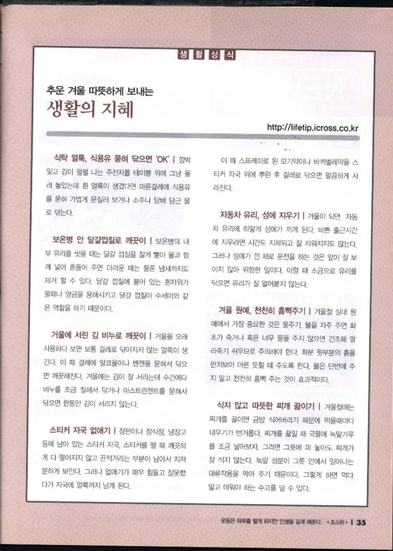  생활상식  httplifetip.icross.co.kr  식탁 얼룩 식용유 묻혀 닦으면 OK  깜박 잊고 김이 펄펄 나는 주전자를 테이블 위에 그냥 올 려 놓았는데 흰 얼룩이 생겼다면 마른걸레에 식용유  를 묻혀 가볍게 문질러 보거나 소주나 담배 담근 물  로 닦는다.  보온병 안 달걀껍질로 깨끗이  보온병의 내  부 유리를 씻을 때는 달걀 껍질을 잘게 빻아 물과 함  께 넣어 흔들어 주면 더러운 때는 물론 냄새까지도  제거 할 수 있다. 달걀 껍질에 붙어 있는 흰자위가  물때나 앙금을 용해시키고 달걀 껍질이 수세미와 같 은 역할을 하기 때문이다.  거울에 서린 김 비누로 깨끗이  거울을 오래 사용하다 보면 보통 걸레로 닦아지지 않는 얼룩이 생  긴다. 이 때 걸레에 알코올이나 벤젠을 묻혀서 닦으 면 깨끗해진다. 겨울에는 김이 잘 서리는데 수건에다  비누를 조금 칠해서 닦거나 아스트린젠트를 묻혀서 닦으면 한동안 김이 서리지 않는다.  스티커 자국 없애기  장판이나 장식장 냉장고 등에 남아 있는 스티커 자국 스티커를 뗄 때 깨끗하 게 다 떨어지지 않고 끈적거리는 부분이 남아서 지저  분하게 보인다. 그러나 없애기가 매우 힘들고 잘못했 다가 자국에 얼룩까지 남게 된다.  이 때 스프레이로 된 모기약이나 바퀴벌레약을 스 티커 자국 위에 뿌린 후 걸레로 닦으면 말끔하게 사  라진다.  자동차 유리 성에 지우기  겨울이 되면 자동  차 유리에 하얗게 성에가 끼게 된다. 바쁜 출근시간  에 지우려면 시간도 지체되고 잘 지워지지도 않는다.  그러나 성에가 낀 채로 운전을 하는 것은 앞이 잘 보  이지 않아 위험한 일이다. 이럴 때 소금으로 유리를  닦으면 유리가 잘 얼어붙지 않는다.  겨울 원예 천천히 흠뻑주기  겨울철 실내 원 예에서 가장 중요한 것은 물주기 물을 자주 주면 화  초가 죽거나 혹은 너무 물을 주지 않으면 건조해 말  라죽기 쉬우므로 주의해야 한다. 화분 윗부분의 흙을  만져보아 마른 듯할 때 주도록 한다. 물은 단번에 주  지 말고 천천히 흠뻑 주는 것이 효과적이다.  식지 않고 따뜻한 찌개 끓이기 겨울철에는 찌개를 끓이면 금방 식어버리기 때문에 먹을때마다  데우기가 번거롭다. 찌개를 끓일 때 국물에 녹말가루  를 조금 넣어보자. 그러면 그릇에 퍼 놓아도 찌개가  잘 식지 않는다. 녹말 성분이 그릇 안에서 일어나는 대류작용을 막아 주기 때문이다. 그렇게 하면 먹다  말고 데워야 하는 수고를 덜 수 있다. 