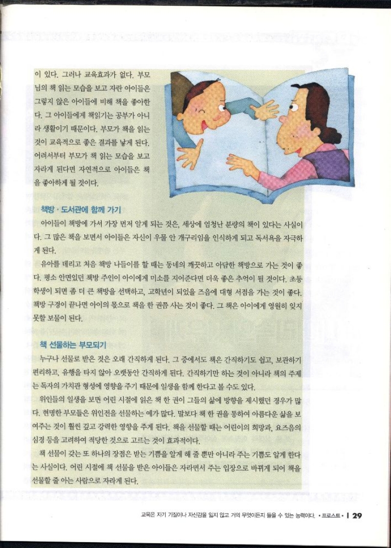 이 있다. 그러나 교육효과가 없다. 부모  님의 책 읽는 모습을 보고 자란 아이들은  그렇지 않은 아이들에 비해 책을 좋아한  다. 그 아이들에게 책읽기는 공부가 아니  라 생활이기 때문이다. 부모가 책을 읽는  것이 교육적으로 좋은 결과를 낳게 된다.  어려서부터 부모가 책 읽는 모습을 보고  자라게 된다면 자연적으로 아이들은 책  을 좋아하게 될 것이다.  책방 · 도서관에 함께 가기  아이들이 책방에 가서 가장 먼저 알게 되는 것은 세상에 엄청난 분량의 책이 있다는 사실이 다. 그 많은 책을 보면서 아이들은 자신이 우물 안 개구리임을 인식하게 되고 독서욕을 자극하  게 된다.  유아를 데리고 처음 책방 나들이를 할 때는 동네의 깨끗하고 아담한 책방으로 가는 것이 좋 다. 평소 안면있던 책방 주인이 아이에게 미소를 지어준다면 더욱 좋은 추억이 될 것이다. 초등 학생이 되면 좀 더 큰 책방을 선택하고 고학년이 되었을 즈음에 대형 서점을 가는 것이 좋다. 책방 구경이 끝나면 아이의 몫으로 책을 한권쯤 사는 것이 좋다. 그 책은 아이에게 영원히 잊지  못할 보물이 된다.  책 선물하는 부모되기  누구나 선물로 받은 것은 오래 간직하게 된다. 그 중에서도 책은 간직하기도 쉽고 보관하기 편리하고 유행을 타지 않아 오랫동안 간직하게 된다. 간직하기만 하는 것이 아니라 책의 주제 는 독자의 가치관 형성에 영향을 주기 때문에 일생을 함께 한다고 볼 수도 있다.  위인들의 일생을 보면 어린 시절에 읽은 책 한 권이 그들의 삶에 방향을 제시했던 경우가 많 다. 현명한 부모들은 위인전을 선물하는 예가 많다. 말보다 책 한 권을 통하여 아름다운 삶을 보 여주는 것이 훨씬 깊고 강력한 영향을 주게 된다. 책을 선물할 때는 어린이의 희망과 요즈음의 심경 등을 고려하여 적당한 것으로 고르는 것이 효과적이다.  책 선물이 갖는 또 하나의 장점은 받는 기쁨을 알게 해 줄 뿐만 아니라 주는 기쁨도 알게 한다 는 사실이다. 어린 시절에 책 선물을 받은 아이들은 자라면서 주는 입장으로 바뀌게 되어 책을  선물할 줄 아는 사람으로 자라게 된다. 