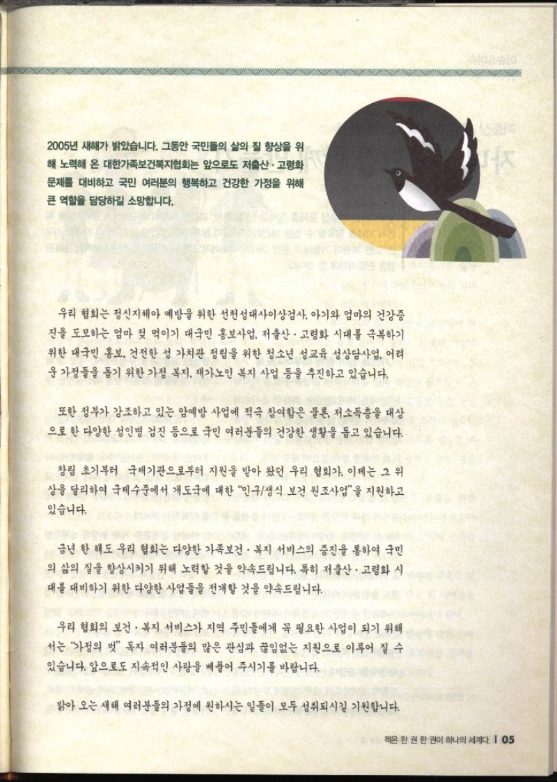 2005년 새해가 밝았습니다. 그동안 국민들의 삶의 질 향상을 위 문제를 대비하고 국민 여러분의 행복하고 건강한 가정을 위해 큰 역할을 담당하길 소망합니다.  우리 협회는 정신지체아 예방을 위한 선천성대사이상검사 아기와 엄마의 건강증 진을 도모하는 엄마 젖 먹이기 대국민 홍보사업 저출산·고령화 시대를 극복하기 위한 대국민 홍보 건전한 성 가치관 정립을 위한 청소년 성교육 성상담사업 어려 운 가정들을 돕기 위한 가정 복지 재가노인 복지 사업 등을 추진하고 있습니다. 또한 정부가 강조하고 있는 암예방 사업에 적극 참여함은 물론 저소득층을 대상 으로 한 다양한 성인병 검진 등으로 국민 여러분들의 건강한 생활을 돕고 있습니다. 창립 초기부터 국제기관으로부터 지원을 받아 왔던 우리 협회가 이제는 그 위 상을 달리하여 국제수준에서 개도국에 대한 인구생식 보건 원조사업을 지원하고 있습니다. 금년 한 해도 우리 협회는 다양한 가족보건·복지 서비스의 증진을 통하여 국민 의 삶의 질을 향상시키기 위해 노력할 것을 약속드립니다. 특히 저출산·고령화 시 대를 대비하기 위한 다양한 사업들을 전개할 것을 약속드립니다. 우리 협회의 보건·복지 서비스가 지역 주민들에게 꼭 필요한 사업이 되기 위해 서는 가정의 벗 독자 여러분들의 많은 관심과 끊임없는 지원으로 이루어 질 수 있습니다. 앞으로도 지속적인 사랑을 베풀어 주시기를 바랍니다. 밝아오는 새해 여러분들의 가정에 원하시는 일들이 모두 성취되시길 기원합니다.
