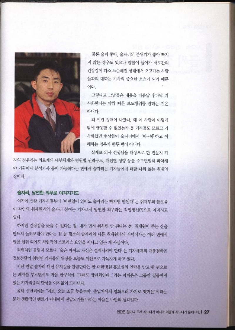 물론 술이 좋아 술자리의 분위기가 좋아 빠지 지 않는 경우도 있으나 알콜이 들어가 서로간의 긴장감이 다소 느슨해진 상태에서 오고가는 사람 들과의 대화는 기사의 중요한 소스가 되기 때문 이다. 그렇다고 그날들은 내용을 다음날 후다닥 기 사화한다는 약싹 빠른 보도행위를 말하는 것은 아니다. 왜 이런 정책이 나왔나. 왜 이 사람이 이렇게 밖에 행동할 수 없었는가 등 기자들도 모르고 기 사화했던 현상들이 술자리에서 아하하고 이 해하는 경우가 한두 번이 아니다. 실제로 의사 선생님을 대상으로 한 전문지 기 자의 경우에는 의료계의 내부체계와 병원별 권력구도 개인별 성향 등을 주도면밀히 파악해 야 기획이나 분석기사 등이 가능하다는 면에서 술자리는 기자들에게 더할 나위 없는 취재의 장이다. 술자리 당연한 의무로 여겨지기도 여기에 신참 기자시절부터 어떤일이 있어도 술자리는 빠지면 안된다는 취재부의 불문율 이 각인돼 취재원과의 술자리 참여는 기자로서 당연한 의무라는 직업정신으로 여겨지고 있다. 하지만 긴장감을 늦출 수 없다는 점 내가 먼저 취하면 안 된다는 점. 취재원이 주는 잔을 반드시 돌려보내야 한다는 점 등 평소의 술자리와 다른 취재원과의 저녁식사는 여러 면에서 알콜 섭취 외에도 직업적인 스트레스 요인을 지니고 있는 게 사실이다. 괴변처럼 들릴지 모르나 술은 마셔도 자신은 절제시켜야 한다는 기자세계의 개똥철학은 정보전달의 첨병인 기자들의 위장을 오늘도 위산으로 가득차게 하고 있다. 지난 연말 술자리 대신 뮤지컬을 관람한다는 한 대학병원 홍보실의 연락을 받고 한 편으로 는 쾌재를 부르면서도 마음 한구석에 그래도 망년회인데.. 라는 아쉬움은 그동안 길들여져 있는 기자직종의 단상을 여지없이 드러낸다. 올해 신년회에는 여보 오늘 조금 늦을꺼야 출입처에서 영화보러 가기로 했거든이라는 문화 생활적인 멘트가 아내에게 전달되기를 바라는 마음은 나만의 생각일까.