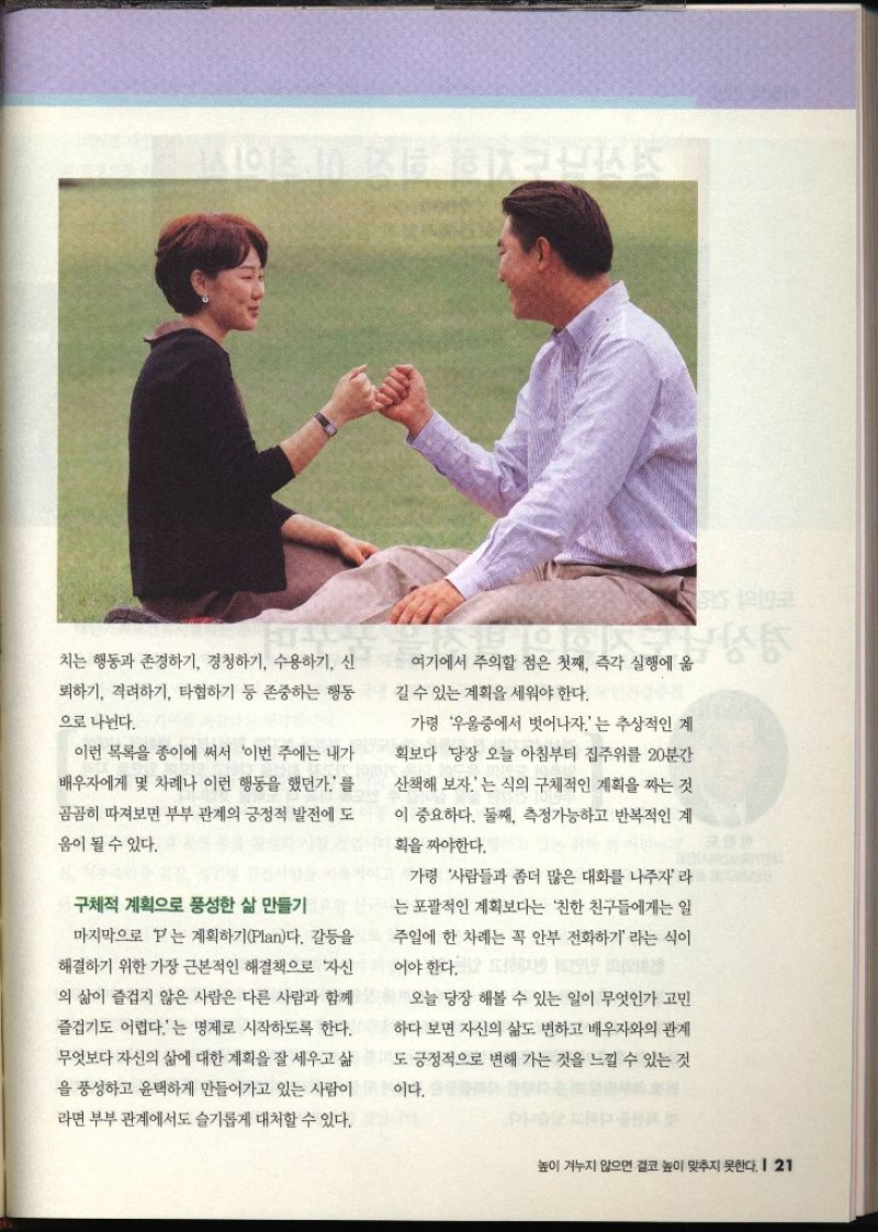 치는 행동과 존경하기 경청하기 수용하기 신 뢰하기 격려하기 타협하기 등 존중하는 행동 으로 나뉜다. 이런 목록을 종이에 써서 이번 주에는 내가 배우자에게 몇 차례나 이런 행동을 했던가를 곰곰히 따져보면 부부 관계의 긍정적 발전에 도 움이 될 수 있다. 구체적 계획으로 풍성한 삶 만들기 마지막으로 보는 계획하기Plan다. 갈등을 해결하기 위한 가장 근본적인 해결책으로 자신 의 삶이 즐겁지 않은 사람은 다른 사람과 함께 즐겁기도 어렵다.는 명제로 시작하도록 한다. 무엇보다 자신의 삶에 대한 계획을 잘 세우고 삶 을 풍성하고 윤택하게 만들어가고 있는 사람이 라면 부부관계에서도 슬기롭게 대처할 수 있다. 여기에서 주의할 점은 첫째 즉각 실행에 옮 길 수 있는 계획을 세워야 한다. 가령 우울증에서 벗어나자는 추상적인 계 획보다 당장 오늘 아침부터 집주위를 20분간 산책해 보자.는 식의 구체적인 계획을 짜는 것 이 중요하다. 둘째 측정가능하고 반복적인 계 획을 짜야한다. 가령 사람들과 좀더 많은 대화를 나주자라 는 포괄적인 계획보다는 친한 친구들에게는 일 주일에 한 차례는 꼭 안부 전화하기 라는 식이 오늘 당장 해볼 수 있는 일이 무엇인가 고민 하다 보면 자신의 삶도 변하고 배우자와의 관계 긍정적으로 변해 가는 것을 느낄 수 있는 것이다.