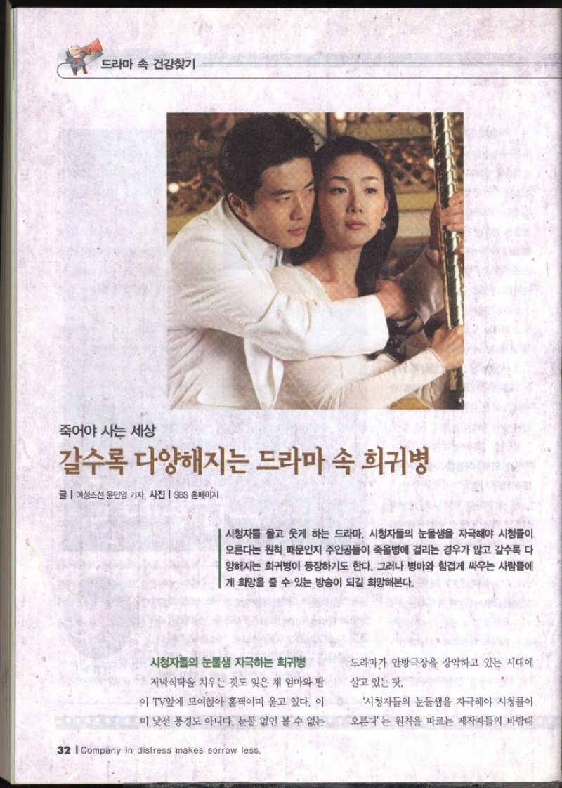 드라마 속 건강찾기 죽어야 사는 세상 갈수록 다양해지는 드라마 속 희귀병 글  여성조선 윤민영 기자 사진  SBS 홈페이지 시청자를 울고 웃게 하는 드라마. 시청자들의 눈물샘을 자극해야 시청률이 오른다는 원칙 때문인지 주인공들이 죽을병에 걸리는 경우가 많고 갈수록 다 양해지는 희귀병이 등장하기도 한다. 그러나 병마와 힘겹게 싸우는 사람들에 게 희망을 줄 수 있는 방송이 되길 희망해본다.  시청자들의 눈물샘 자극하는 희귀병 저녁식탁을 치우는 것도 잊은 채 엄마와 딸 이 TV앞에 모여앉아 훌쩍이며 울고 있다. 이 미 낯선 풍경도 아니다. 눈물 없인 볼 수 없는 드라마가 안방극장을 장악하고 있는 시대에 살고 있는 탓. 시청자들의 눈물샘을 자극해야 시청률이 오른다는 원칙을 따르는 제작자들의 바람대  