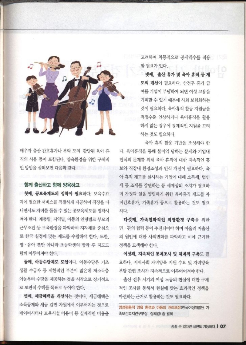 배우자 출산 간호휴가나 부와 모의 활당된 육아 휴 직의 사용 등이 포함된다. 양육환경을 위한 구체적 인 방법을 살펴보면 다음과 같다. 함께 출산하고 함께 양육하고 첫째 공보육제도의 정착이 필요하다. 보육수요 자에 필요한 서비스를 적절하게 제공하여 직장을 다 니면서도 자녀를 돌볼 수 있는 공보육제도를 정착시 켜야 한다. 계층별 지역별 아동의 연령별로 부모의 근무조건 등 보육환경을 파악하여 지자체를 중심으 로 한국 실정에 맞는 제도를 수립해야 한다. 또한 영·유아 뿐만 아니라 초등학생의 방과 후 지도도 함께 이루어져야 한다. 둘째 아동수당제도 도입이다. 아동수당은 기초 생활 수급자 등 제한적인 부분이 많은데 저소득층 아동부터 수당을 제공하는 것을 시작으로 장기적으 로 보편적 수혜를 목표로 두어야 한다. 셋째 세금혜택을 개선하는 것이다. 세금혜택은 소득공제와 세금 감면 차원에서 이루어지는 것으로 베이비시터나 보육시설 이용비 등 실제적인 비용을 고려하여 차등적으로 공제액수를 적용 할 필요가 있다. 넷째 출산 휴가 및 육아 휴직 등 제 도의 개선이 필요하다. 산전후 휴가 급 여를 기업이 부담하게 되면 여성 고용을 기피할 수 있기 때문에 사회보험화하는 것이 필요하다. 육아휴직 활동 지원금을 적정수준 인상하거나 육아휴직을 활용 하지 않는 경우에 경제적인 지원을 고려 하는 것도 필요하다. 육아 휴직 활용 기반을 조성해야 한 다. 육아휴직을 통해 불이익 당하는 문제와 기업내 인식의 문제를 위해 육아 휴직에 대한 지속적인 홍 보와 직장내 환경조성과 인식 개선이 필요하다. 육 아휴직 제도를 실시하는 기업에 대해 소득세 법인 세 등 조세를 감면하는 등 세제상의 조치가 필요하 며 가정과 일을 양립하기 위한 육아휴직 제도를 자 •녀간호휴가 가족휴가 등으로 활용하는 것도 필요 하다. 다섯째 가족친화적인 직장환경 구축을 위한 민·관의 협력 등이 추진되어야 하며 아울러 저출산 의 원인에 대한 사회변화를 파악하고 이에 근거한 정책을 모색해야 한다. 여섯째 지속적인 통계조사 및 체계적 구축도 필 요하다. 지역사회 자녀양육 지원 수요 및 자녀양육 부담 관련 조사가 지속적으로 이루어져야 한다. 출산 전후 시기의 여성 노동의 현실에 대한 구체 •적인 조사를 통해서 현실에 맞는 효과적인 정책을 마련하는 근거로 활용하는 것도 필요하다. 양성평등 양육 환경과 아동의 권리보장한국여성개발원 가 족보건복지연구부장 장혜경 중 발췌