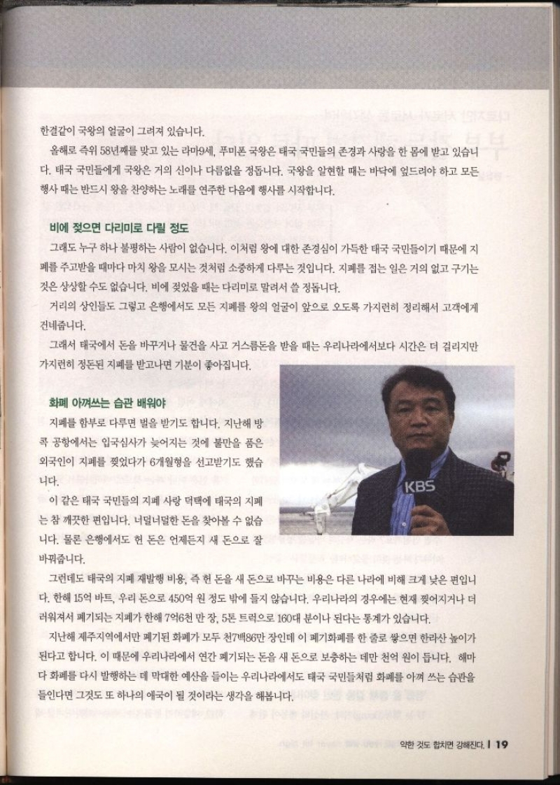 한결같이 국왕의 얼굴이 그려져 있습니다. 올해로 즉위 58년째를 맞고 있는 라마9세 푸미폰 국왕은 태국 국민들의 존경과 사랑을 한 몸에 받고 있습니 다. 태국 국민들에게 국왕은 거의 신이나 다름없을 정돕니다. 국왕을 알현할 때는 바닥에 엎드려야 하고 모든 행사 때는 반드시 왕을 찬양하는 노래를 연주한 다음에 행사를 시작합니다. 비에 젖으면 다리미로 다릴 정도 그래도 누구 하나 불평하는 사람이 없습니다. 이처럼 왕에 대한 존경심이 가득한 태국 국민들이기 때문에 지 폐를 주고받을 때마다 마치 왕을 모시는 것처럼 소중하게 다루는 것입니다. 지폐를 접는 일은 거의 없고 구기는 것은 상상할 수도 없습니다. 비에 젖었을 때는 다리미로 말려서 쓸 정돕니다. 거리의 상인들도 그렇고 은행에서도 모든 지폐를 왕의 얼굴이 앞으로 오도록 가지런히 정리해서 고객에게 건네줍니다. 그래서 태국에서 돈을 바꾸거나 물건을 사고 거스름돈을 받을 때는 우리나라에서보다 시간은 더 걸리지만 가지런히 정돈된 지폐를 받고나면 기분이 좋아집니다. 화폐 아껴쓰는 습관 배워야 지폐를 함부로 다루면 벌을 받기도 합니다. 지난해 방 콕 공항에서는 입국심사가 늦어지는 것에 불만을 품은 외국인이 지폐를 찢었다가 6개월형을 선고받기도 했습 니다. 이 같은 태국 국민들의 지폐 사랑 덕택에 태국의 지폐 는 참 깨끗한 편입니다. 너덜너덜한 돈을 찾아볼 수 없습 니다. 물론 은행에서도 헌 돈은 언제든지 새 돈으로 잘 바꿔줍니다. 그런데도 태국의 지폐 재발행 비용 즉 돈을 새 돈으로 바꾸는 비용은 다른 나라에 비해 크게 낮은 편입니 다. 한해 15억 바트 우리 돈으로 450억 원 정도 밖에 들지 않습니다. 우리나라의 경우에는 현재 찢어지거나 더 러워져서 폐기되는 지폐가 한해 7억6천만장 5톤 트럭으로 160대 분이나 된다는 통계가 있습니다. 지난해 제주지역에서만 폐기된 화폐가 모두 천7백86만장인데 이 폐기화폐를 한 줄로 쌓으면 한라산 높이가 된다고 합니다. 이 때문에 우리나라에서 연간 폐기되는 돈을 새 돈으로 보충하는 데만 천억 원이 듭니다. 해마 다 화폐를 다시 발행하는 데 막대한 예산을 들이는 우리나라에서도 태국 국민들처럼 화폐를 아껴 쓰는 습관을 들인다면 그것도 또 하나의 애국이 될 것이라는 생각을 해봅니다.