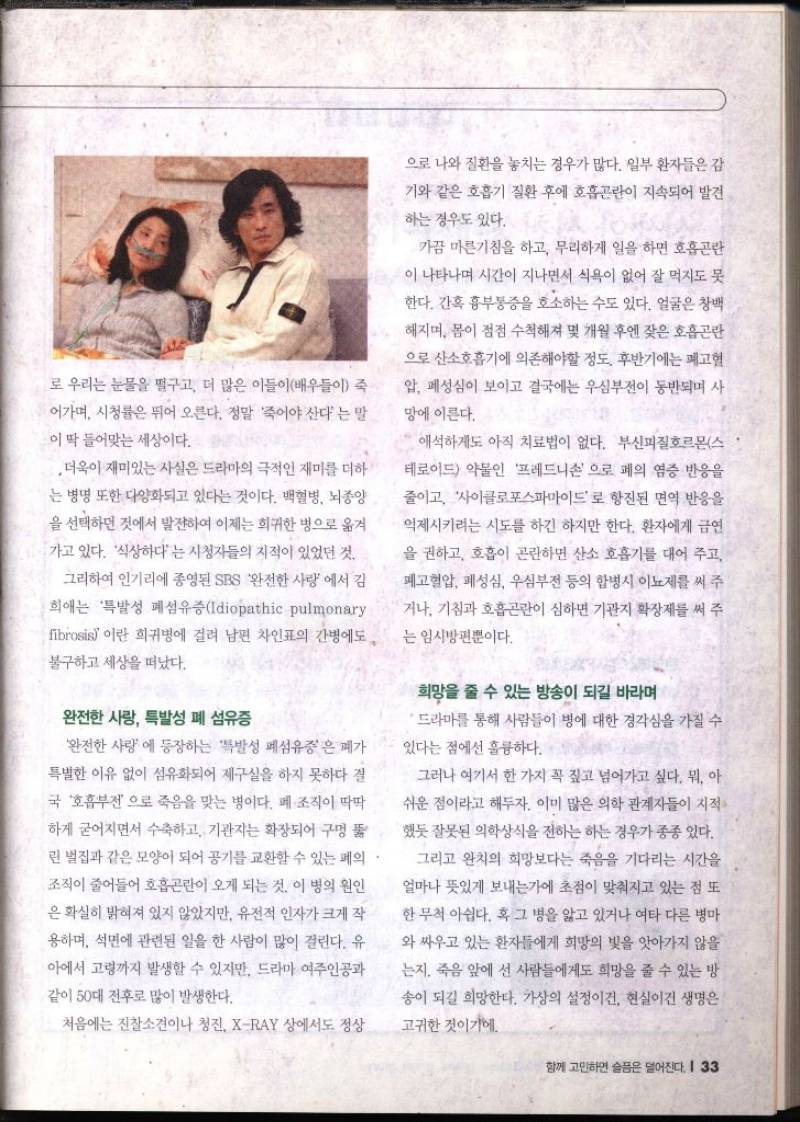 로 우리는 눈물을 떨구고 더 많은 이들이배우들이 죽 ・어가며 시청률은 뛰어 오른다. 정말 죽어야 산다는 말 이 딱 들어맞는 세상이다. 더욱이 재미있는 사실은 드라마의 극적인 재미를 더하 는 병명 또한 다양화되고 있다는 것이다. 백혈병 뇌종양 을 선택하던 것에서 발전하여 이제는 희귀한 병으로 옮겨 가고 있다. 식상하다는 시청자들의 지적이 있었던 것. 그리하여 인기리에 종영된 SBS 완전한 사랑에서 김 희애는 특발성 폐섬유증Idiopathic pulmonary fibrosis이란 희귀병에 걸려 남편 차인표의 간병에도 불구하고 세상을 떠났다. 완전한 사랑 특발성 폐섬유증 완전한 사랑 에 등장하는 특발성 폐섬유증은 폐가 특별한 이유 없이 섬유화되어 제구실을 하지 못하다 결 국 호흡부전으로 죽음을 맞는 병이다. 폐 조직이 딱딱 하게 굳어지면서 수축하고 기관자는 확장되어 구멍 뚫 린 벌집과 같은 모양이 되어 공기를 교환할 수 있는 폐의. 조직이 줄어들어 호흡곤란이 오게 되는 것. 이 병의 원인 은 확실히 밝혀져 있지 않았지만 유전적 인자가 크게 작 용하며 석면에 관련된 일을 한 사람이 많이 걸린다. 유 아에서 고령까지 발생할 수 있지만 드라마 여주인공과 같이 50대 전후로 많이 발생한다. 처음에는 진찰소견이나 청진 XRAY 상에서도 정상 으로 나와 질환을 놓치는 경우가 많다. 일부 환자들은 감 기와 같은 호흡기 질환 후에 호흡곤란이 지속되어 발견 하는 경우도 있다. 가끔 마른기침을 하고 무리하게 일을 하면 호흡곤란 이 나타나며 시간이 지나면서 식욕이 없어 잘 먹지도 못 한다. 간혹 흉부통증을 호소하는 수도 있다. 얼굴은 창백 해지며 몸이 점점 수척해져 몇 개월 후엔 잦은 호흡곤란 으로 산소호흡기에 의존해야할 정도. 후반기에는 폐고혈 압 폐성심이 보이고 결국에는 심부전이 동반되며 사 망에 이른다. 애석하게도 아직 치료법이 없다. 부신피질호르몬스 테로이드 약물인 프레드니손으로 폐의 염증 반응을 줄이고 사이클로포스파마이드로 항진된 면역 반응을 억제시키려는 시도를 하긴 하지만 한다. 환자에게 금연 을 권하고 호흡이 곤란하면 산소 호흡기를 대어 주고 폐고혈압 폐성심 우심부전 등의 합병시 이뇨제를 써 주 •거나 기침과 호흡곤란이 심하면 기관지 확장제를 써 주 는 임시방편뿐이다. 희망을 줄 수 있는 방송이 되길 바라며 드라마를 통해 사람들이 병에 대한 경각심을 가질 수 있다는 점에선 훌륭하다.. 그러나 여기서 한 가지 꼭 짚고 넘어가고 싶다. 뭐 아 쉬운 점이라고 해두자. 이미 많은 의학 관계자들이 지적 했듯 잘못된 의학상식을 전하는 하는 경우가 종종 있다. 그리고 완치의 희망보다는 죽음을 기다리는 시간을 얼마나 뜻있게 보내는가에 초점이 맞춰지고 있는 점 또 한 무척 아쉽다. 혹 그 병을 앓고 있거나 여타 다른 병마 와 싸우고 있는 환자들에게 희망의 빛을 앗아가지 않을 는지 죽음 앞에 선 사람들에게도 희망을 줄 수 있는 방 송이 되길 희망한다. 가상의 설정이건 현실이건 생명은 고귀한 것이기에