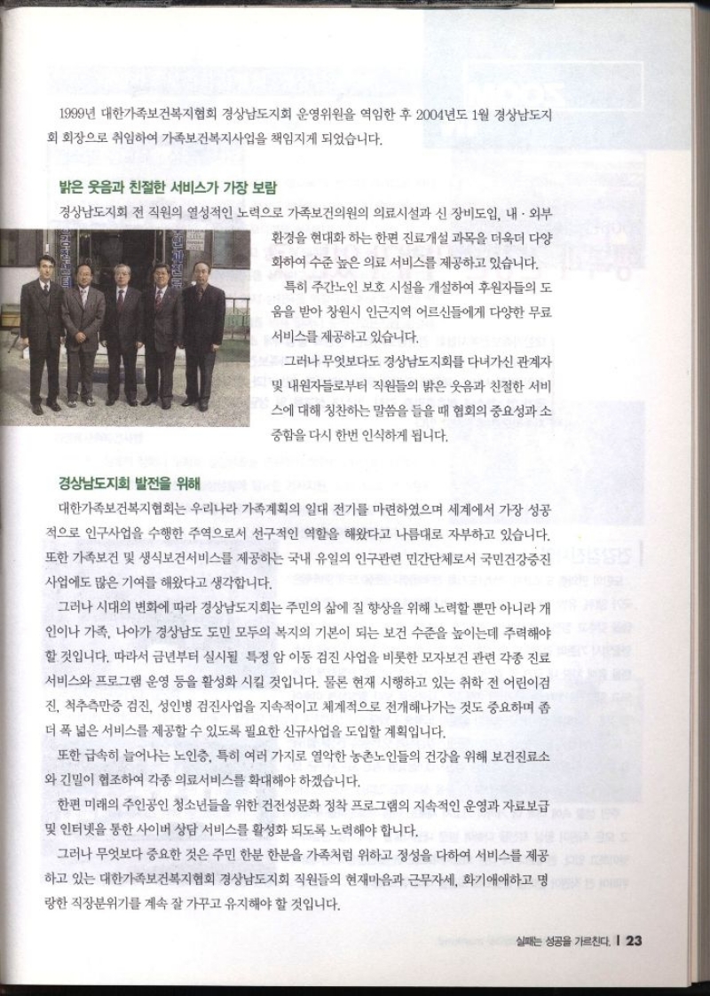 1999년 대한가족보건복지협회 경상남도지회 운영위원을 역임한 후 2004년도 1월 경상남도지 회 회장으로 취임하여 가족보건복지사업을 책임지게 되었습니다. 밝은 웃음과 친절한 서비스가 가장 보람 경상남도지회 전 직원의 열성적인 노력으로 가족보건의원의 의료시설과 신 장비도입 내·외부 환경을 현대화하는 한편 진료개설 과목을 더욱더 다양 화하여 수준 높은 의료 서비스를 제공하고 있습니다. 경상남도지회 발전을 위해 특히 주간노인 보호 시설을 개설하여 후원자들의 도 움을 받아 창원시 인근지역 어르신들에게 다양한 무료 서비스를 제공하고 있습니다. 그러나 무엇보다도 경상남도지회를 다녀가신 관계자 및 내원자들로부터 직원들의 밝은 웃음과 친절한 서비 스에 대해 칭찬하는 말씀을 들을 때 협회의 중요성과 소 중함을 다시 한번 인식하게 됩니다. 대한가족보건복지협회는 우리나라 가족계획의 일대 전기를 마련하였으며 세계에서 가장 성공 적으로 인구사업을 수행한 주역으로서 선구적인 역할을 해왔다고 나름대로 자부하고 있습니다. 또한 가족보건 및 생식보건서비스를 제공하는 국내 유일의 인구관련 민간단체로서 국민건강증진 사업에도 많은 기여를 해왔다고 생각합니다. 그러나 시대의 변화에 따라 경상남도지회는 주민의 삶에 질 향상을 위해 노력할 뿐만 아니라 개 인이나 가족 나아가 경상남도 도민 모두의 복지의 기본이 되는 보건 수준을 높이는데 주력해야 할 것입니다. 따라서 금년부터 실시될 특정 암 이동 검진 사업을 비롯한 모자보건 관련 각종 진료 서비스와 프로그램 운영 등을 활성화 시킬 것입니다. 물론 현재 시행하고 있는 취학 전 어린이 진 척추측만증 검진 성인병 검진사업을 지속적이고 체계적으로 전개해나가는 것도 중요하며 좀 더 폭 넓은 서비스를 제공할 수 있도록 필요한 신규사업을 도입할 계획입니다. 또한 급속히 늘어나는 노인층 특히 여러 가지로 열악한 농촌노인들의 건강을 위해 보건진료소 와 긴밀이 협조하여 각종 의료서비스를 확대해야 하겠습니다. 한편 미래의 주인공인 청소년들을 위한 건전성문화 정착 프로그램의 지속적인 운영과 자료보급 및 인터넷을 통한 사이버 상담 서비스를 활성화 되도록 노력해야 합니다. 그러나 무엇보다 중요한 것은 주민 한분 한분을 가족처럼 위하고 정성을 다하여 서비스를 제공 하고 있는 대한가족보건복지협회 경상남도지회 직원들의 현재마음과 근무자세 화기애애하고 명 랑한 직장분위기를 계속 잘 가꾸고 유지해야 할 것입니다.