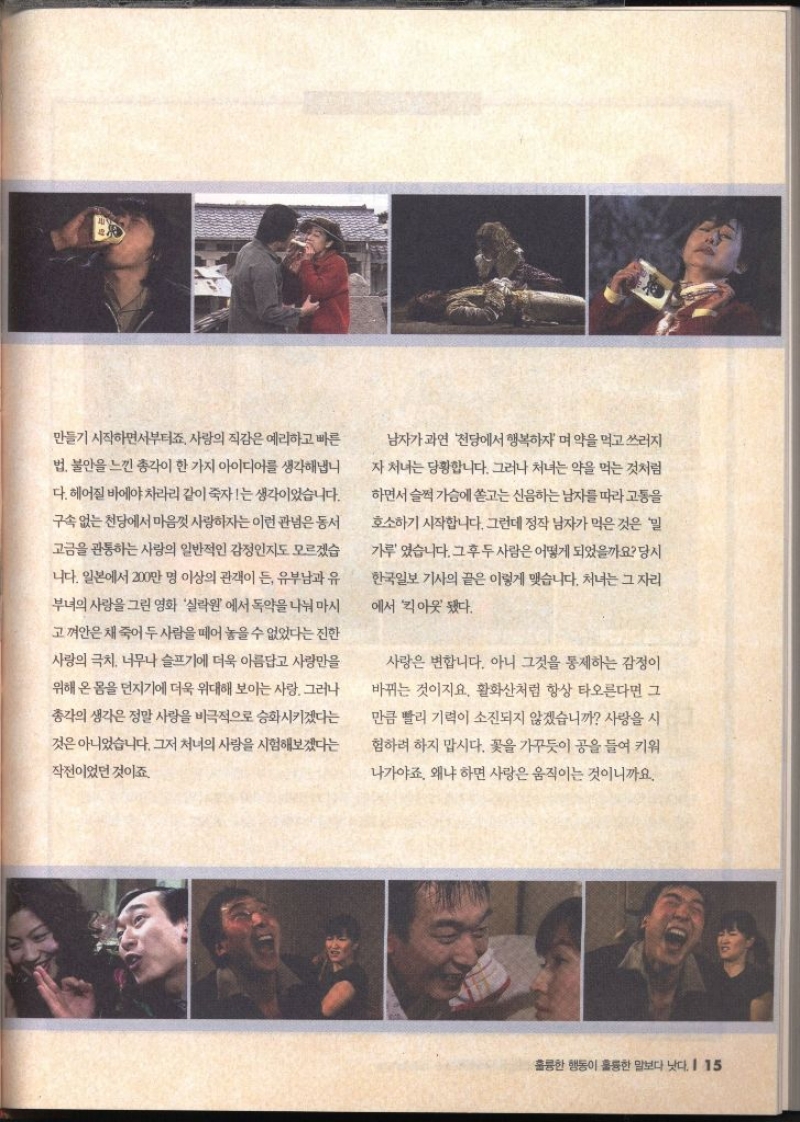 만들기 시작하면서부터죠. 사랑의 직감은 예리하고 빠른 법 불안을 느낀 총각이 한 가지 아이디어를 생각해냅니 다. 헤어질 바에야 차라리 같이 죽자는 생각이었습니다. 구속 없는 천당에서 마음껏 사랑하자는 이런 관념은 동서 고금을 관통하는 사랑의 일반적인 감정인지도 모르겠습 니다. 일본에서 200만 명 이상의 관객이 든 유부남과 유 부녀의 사랑을 그린 영화 실락원에서 독약을 나눠 마시 고 껴안은 채 죽어 두 사람을 떼어놓을 수 없었다는 진한 사랑의 극치 너무나 슬프기에 더욱 아름답고 사랑만을 위해 온 몸을 던지기에 더욱 위대해 보이는 사랑. 그러나 총각의 생각은 정말 사랑을 비극적으로 승화시키겠다는 것은 아니었습니다. 그저 처녀의 사랑을 시험해보겠다는 작전이었던 것이죠. 남자가 과연 천당에서 행복하자며 약을 먹고 쓰러지 자 처녀는 당황합니다. 그러나 처녀는 약을 먹는 것처럼 하면서 슬쩍 가슴에 쏟고는 신음하는 남자를 따라 고통을 호소하기 시작합니다. 그런데 정작 남자가 먹은것은 밀 가루 있습니다. 그후 두 사람은 어떻게 되었을까요 당시 한국일보 기사의 끝은 이렇게 맺습니다. 처녀는 그 자리 에서 아웃됐다. 사랑은 변합니다. 아니 그것을 통제하는 감정이 바뀌는 것이지요. 활화산처럼 항상 타오른다면 그 만큼 빨리 기력이 소진되지 않겠습니까 사랑을 시 험하려 하지 맙시다. 꽃을 가꾸듯이 공을 들여 키워 나가야죠. 왜냐하면 사랑은 움직이는 것이니까요.  