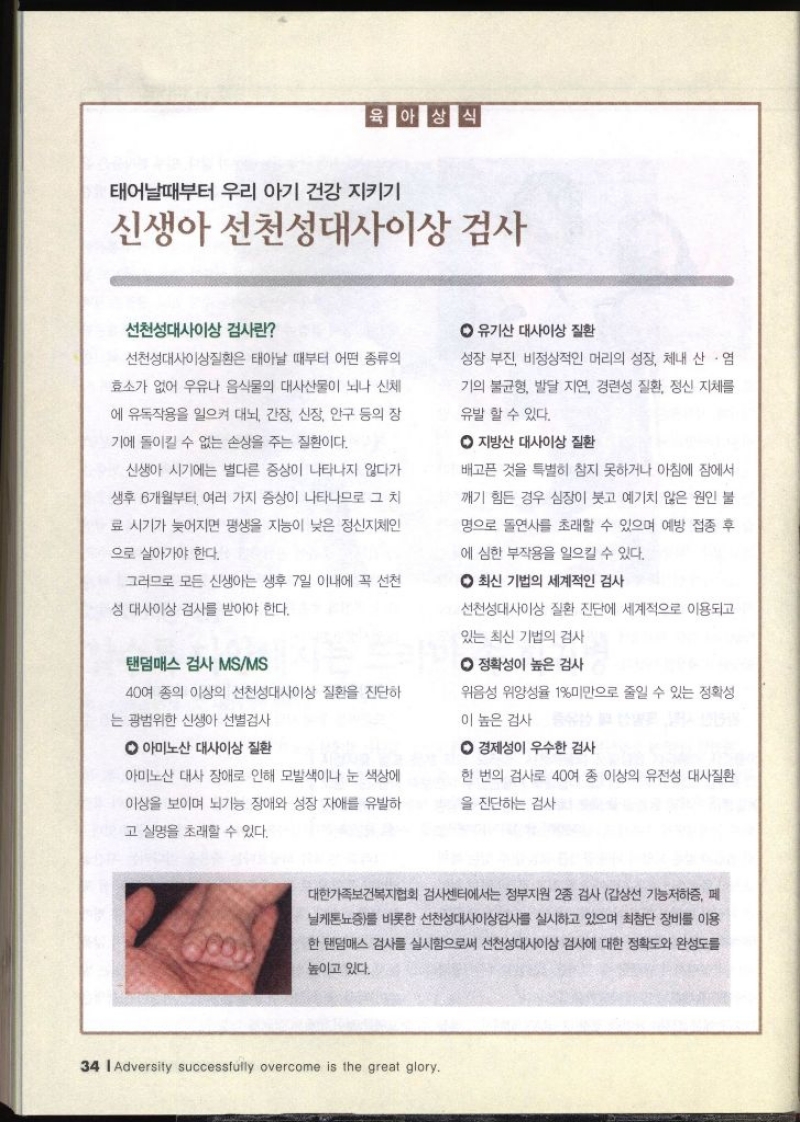 육아상식 태어날때부터 우리 아기 건강 지키기  신생아 선천성대사이상검사  선천성대사이상 검사란 선천성대사이상질환은 태아날 때부터 어떤 종류의 효소가 없어 우유나 음식물의 대사산물이 뇌나 신체 에 유독작용을 일으켜 대뇌 간장 신장 안구 등의 장 기에 돌이킬 수 없는 손상을 주는 질환이다. 신생아 시기에는 별다른 증상이 나타나지 않다가 생후 6개월부터 여러 가지 증상이 나타나므로 그 치 료 시기가 늦어지면 평생을 지능이 낮은 정신지체인 으로 살아가야 한다. 그러므로 모든 신생아는 생후 7일 이내에 꼭 선천 ᄋ 유기산 대사이상 질환 성장 부진 비정상적인 머리의 성장 체내 산염 기의 불균형 발달 지연 경련성 질환 정신 지체를 유발 할 수 있다. ᄋ 지방산 대사이상 질환 배고픈 것을 특별히 참지 못하거나 아침에 잠에서 깨기 힘든 경우 심장이 붓고 예기치 않은 원인 불 명으로 돌연사를 초래할 수 있으며 예방 접종 후 에 심한 부작용을 일으킬 수 있다. ᄋ 최신 기법의 세계적인 검사 •성 대사이상 검사를 받아야 한다. 탠덤매스 검사 MSMS 40여 종의 이상의 선천성대사이상 질환을 진단하 는 광범위한 신생아 선별검사 ᄋ 아미노산 대사이상 질환 아미노산 대사 장애로 인해 모발색이나 눈 색상에 이상을 보이며 뇌기능 장애와 성장 자애를 유발하 고 실명을 초래할 수 있다. 선천성대사이상 질환 진단에 세계적으로 이용되고 있는 최신 기법의 검사 ᄋ 정확성이 높은 검사 위음성 위양성율 1 미만으로 줄일 수 있는 정확성 이 높은 검사 ᄋ경제성이 우수한 검사 한 번의 검사로 40여 종 이상의 유전성 대사질환 을 진단하는 검사 •대한가족보건복지협회 검사센터에서는 정부지원 2종 검사 갑상선 기능저하증 페 닐케톤뇨증를 비롯한 선천성대사이상검사를 실시하고 있으며 최첨단 장비를 이용 한 탠덤매스 검사를 실시함으로써 선천성대사이상 검사에 대한 정확도와 완성도를 높이고 있다.  