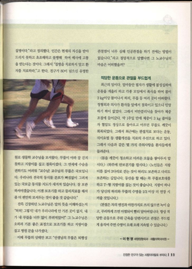 질병이다.라고 정의했다. 인간은 현재의 자신을 받아 드리지 못하고 초조해하고 불행해 하며 매사에 고통 을 받는다는 것이다. 그래서 질병을 치료하지 말고 환 자를 치료하라.고 한다. 친구가 80이 넘으신 유명한 원로 생물학 교수님을 모셔왔다. 무릎이 아파 잘 걷지 못하고 지팡이를 짚고 절룩이셨다. 그 연세에 수술을 권하기도 어려워 교수님 교수님의 무릎은 국보입니 다. 우리나라 전국의 동식물 분포가 빠짐없이 그려져 있는 국보급 동식물 지도가 새겨져 있습니다. 잘 보관 하셔야겠습니다. 이젠 보조기를 하고 물리치료를 해서 좀 더 편안히 모셔두는 것이 좋을 것 같습니다. 잔뜩 긴장하던 노교수님은 말의 뜻을 이해하셨는지 허허 그렇지 내가 우리나라에 안 가본 곳이 없지. 내 가 내 무릎을 너무 많이 부려먹었어 그 노교수님은 오히려 기분 좋은 표정으로 보조기를 하고 지팡이를 짚고 병원 문을 나가셨다. 이때 무릎의 상태만 보고 선생님의 무릎은 퇴행성 관절염이 너무 심해 인공관절을 하기 전에는 방법이 없습니다.라고 절망적으로 말했다면 그 노교수님의 마음은 어떠했을까 적당한 운동으로 관절을 부드럽게 최근의 일이다. 얼마동안 필자가 생활에 불성실하여 운동을 게을리 하고 각종 모임에서 폭식을 하여 몸이 3kg이상 불어나서 허리 무릎 등 여러 곳이 아파왔다. 정형외과 의사가 환자들 앞에서 절룩이고 있으니 민망 하기 짝이 없었다. 그래서 비만클리닉을 찾아가 체중 조절에 들어갔다. 약 1주일 만에 체중이 3 kg 줄어들 자 혈압도 정상으로 돌아오고 아프던 무릎도 깨끗이 회복되었다. 그래서 최근에는 관절치료 보다는 운동 식이요법 등 생활개선을 치료의 우선으로 하고 있다. 그래서 다음과 같은 몇 가지 주의사항을 환자들에게 들려준다. 몸을 깨끗이 청소하고 더러운 오물을 쌓아두지 맙 시다. 하루에 만보걷기를 합시다. 노인들은 지팡 이를 짚어 다리로 걷는 것이 허리도 보존하고 다리도 보존하는 길입니다. 등산을 할 때는 꼭 무릎보호대를 T형 지팡이를 짚는 것이 좋습니다. 지팡이 하나 하고 가 당신의 허리와 무릎의 수명을 13 이상 더 연장 시 켜줄 것입니다. 관절은 차의 엔진과 마찬가지로 쓰지 않으면 녹이 슬 고 무리하게 쓰면 마멸되어 빨리 달아버립니다. 항상 적 당한 운동으로 주위 근육을 단련시키고 관절은 부드럽 게 움직여 주면 수명이 오래 오래 지속될 수 있습니다. 이현영 세영정형외과·재활의학과의원 