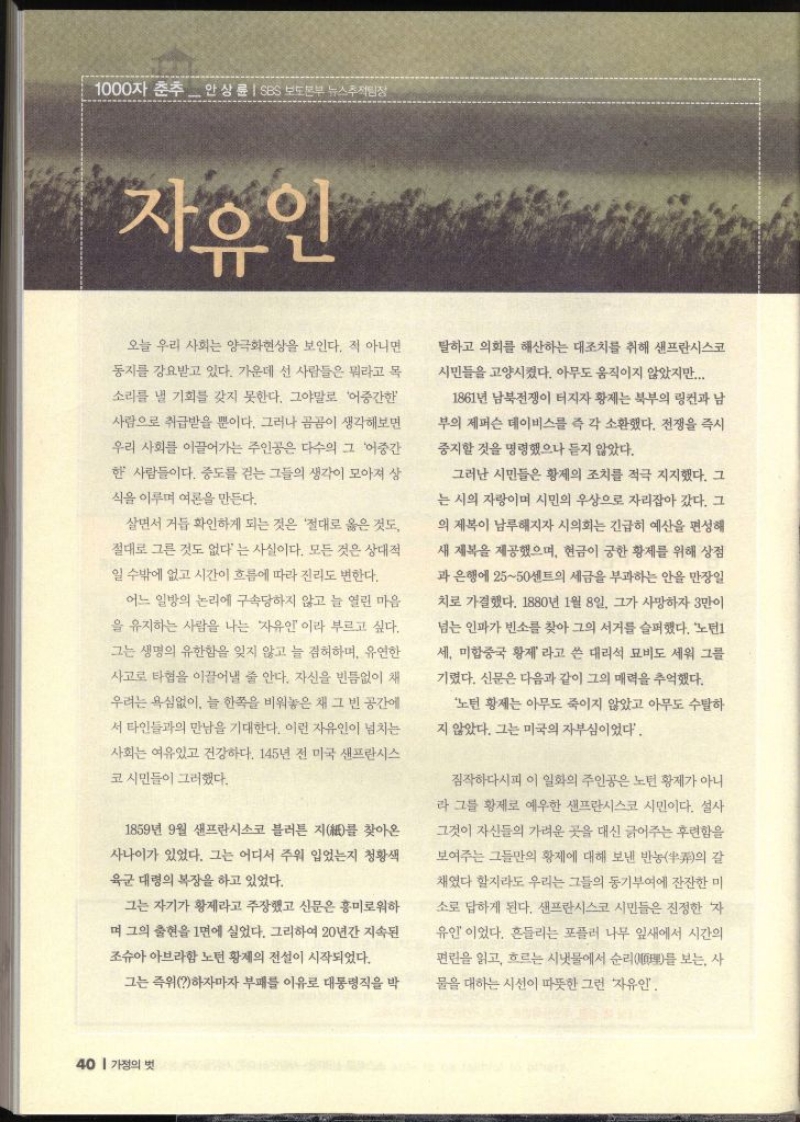 1000자 춘추 안상륜  SBS 보도본부 뉴스추적팀장 자유인 오늘 우리 사회는 양극화현상을 보인다. 적 아니면 동지를 강요받고 있다. 가운데 선 사람들은 뭐라고 목 소리를 낼 기회를 갖지 못한다. 그야말로 어중간한 사람으로 취급받을 뿐이다. 그러나 곰곰이 생각해보면 우리 사회를 이끌어가는 주인공은 다수의 그 어중간 한 사람들이다. 중도를 걷는 그들의 생각이 모아져 상 식을 이루며 여론을 만든다. 살면서 거듭 확인하게 되는 것은 절대로 옳은 것도 절대로 그른 것도 없다는 사실이다. 모든 것은 상대적 일 수밖에 없고 시간이 흐름에 따라 진리도 변한다. 어느 일방의 논리에 구속당하지 않고 늘 열린 마음 을 유지하는 사람을 나는 자유인이라 부르고 싶다. 그는 생명의 유한함을 잊지 않고 늘 겸허하며 유연한 사고로 타협을 이끌어낼 줄 안다. 자신을 빈틈없이 채 우려는 욕심없이 늘 한쪽을 비워놓은 채 그 빈 공간에 서 타인들과의 만남을 기대한다. 이런 자유인이 넘치는 사회는 여유있고 건강하다. 145년 전 미국 샌프란시스 코시민들이 그러했다. 1859년 9월 샌프란시스코 블러튼 지를 찾아온 사나이가 있었다. 그는 어디서 주워 입었는지 청황색 육군 대령의 복장을 하고 있었다. 그는 자기가 황제라고 주장했고 신문은 흥미로워하 며 그의 출현을 1면에 실었다. 그리하여 20년간 지속된 조슈아 아브라함 노턴 황제의 전설이 시작되었다. 그는 즉위하자마자 부패를 이유로 대통령직을 박 탈하고 의회를 해산하는 대조치를 취해 샌프란시스코 시민들을 고양시켰다. 아무도 움직이지 않았지만... 1861년 남북전쟁이 터지자 황제는 북부의 링컨과 남 부의 제퍼슨 데이비스를 즉각 소환했다. 전쟁을 즉시 중지할 것을 명령했으나 듣지 않았다. 그러나 시민들은 황제의 조치를 적극 지지했다. 그 는 시의 자랑이며 시민의 우상으로 자리잡아 갔다. 그 의 제복이 남루해지자 시의회는 긴급히 예산을 편성해 새 제복을 제공했으며 현금이 궁한 황제를 위해 상점 과 은행에 2550센트의 세금을 부과하는 안을 만장일 치로 가결했다. 1880년 1월 8일 그가 사망하자 3만이 넘는 인파가 빈소를 찾아 그의 서거를 슬퍼했다. 노턴1 세 미합중국 황제 라고 쓴 대리석 묘비도 세워 그를 기렸다. 신문은 다음과 같이 그의 매력을 추억했다. 노턴 황제는 아무도 죽이지 않았고 아무도 수탈하 지 않았다. 그는 미국의 자부심이었다. 짐작하다시피 이 일화의 주인공은 노턴 황제가 아니 라 그를 황제로 예우한 샌프란시스코 시민이다. 설사 그것이 자신들의 가려운 곳을 대신 긁어주는 후련함을 보여주는 그들만의 황제에 대해 보낸 반농의 갈 채였다 할지라도 우리는 그들의 동기부여에 잔잔한 미 소로 답하게 된다. 샌프란시스코 시민들은 진정한 자 유인이었다. 흔들리는 포플러 나무 잎새에서 시간의 편린을 읽고 흐르는 시냇물에서 순리理를 보는 사 물을 대하는 시선이 따뜻한 그런 자유인.