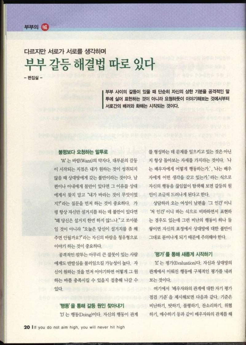 다르지만 서로가 서로를 생각하며 부부 갈등 해결법 따로 있다 편집실  부부 사이의 갈등이 있을 때 단순히 자신의 상한 기분을 공격적인 말 투에 실어 표현하는 것이 아니라 요청하듯이 이야기해보는 것에서부터 서로간의 배려와 화해는 시작되는 것이다. 불평보다 요청하는 말투로 W는 바람Want의 약자다. 대부분의 갈등 이 시작되는 지점은 내가 원하는 것이 성취되지 않을 때 상대방에게 갖는 불만이라는 것이다. 남 편이나 아내에게 불만이 있다면 그 이유를 상대 에게서 찾지 말고 내가 바라는 것이 무엇이었 지라는 질문을 먼저 하는 것이 중요하다. 가 령 항상 자신만 설거지를 하는 데 불만이 있다면 왜 당신은 설거지 한번 하지 않느냐고 쏘아붙 일 것이 아니라 오늘은 당신이 설거지를 좀 해 주면 안될까요라는 자신의 바람을 청유형으로 이야기 하는 것이 중요하다. 공격적인 말투는 아무리 큰 잘못이 있는 사람 에게도 반발심을 불러일으킬 가능성이 높다. 자 신이 원하는 것을 먼저 이야기하면 어떻게 그 원 하는 바를 충족시킬 수 있을지 절충해 나갈 수 있다. 행동을 통해 갈등 원인 찾아내기 D는 행동Doing이다. 자신의 행동이 관계 를 형성하는 데 문제를 일으키고 있는 것은 아닌 지 항상 돌아보는 자세를 가지라는 것이다. 나 는 배우자에게 어떻게 행동하는가 나는 배우 자에게 어떤 생각을 갖고 있는가. 라는 식으로 자신의 행동을 끊임없이 탐색해 보면 갈등의 원 인이 조금씩 드러나게 된다고 한다. 상담하러 오는 여성이 남편을 그 인간 이니 저 인간이니 하는 식으로 비하하면서 표현하 는 경우도 있는데 그런 비난의 행동이 하나 둘 쌓이면 자신의 표정에서 상대방에 대한 불만이 그대로 묻어나게 되기 때문에 주의해야 한다. 평가를 통해 새롭게 시작하기 E는 평가Evaluation다. 자신과 상대방의 관계에서 이뤄진 행동에 구체적인 평가를 내려 보는 것이다. 여기에서 배우자와의 관계에 대한 자기 평가 ● 점검 기준을 제시해보면 다음과 같다. 기준은 비난하기 탓하기 불평하기 잔소리하기 위협 하기 매수하기 등과 같이 배우자와의 관계를 해