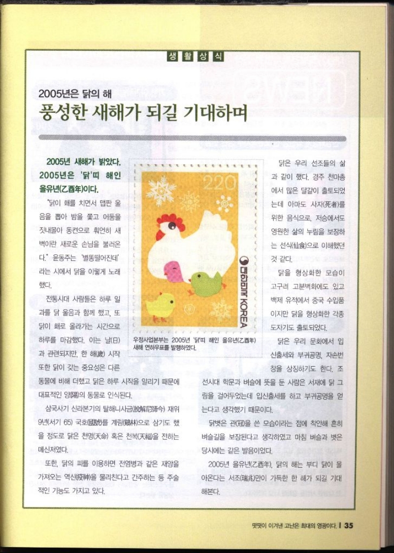 2005년은 닭의 해 생활상식 풍성한 새해가 되길 기대하며 2005년 새해가 밝았다. 2005년은 닭띠 해인 유년乙이다.  닭이 홰를 치면서 맵짠 울 음을 뽑아 밤을 쫓고 어둠을 잣내몰아 동켠으로 언히 새 벽이란 새로운 손님을 불러온 다. 윤동주는 별똥떨어진데 라는 시에서 닭을 이렇게 노래 했다. 전통시대 사람들은 하루 일 과를 닭 울음과 함께 했고 또 닭이 홰로 올라가는 시간으로 하루를 마감했다. 이는 날8 과 관련되지만 한 해 시작 또한 닭이 갖는 중요성은 다른 우정사업본부는 2005년 닭띠 해인 을유년 새해 연하우표를 발행하였다. 동물에 비해 더했고 닭은 하루 시작을 알리기 때문에 대표적인 양陽의 동물로 인식된다. 삼국사기 신라본기의 탈해니사금脫 재위 9년서기 65 국호를 계림鷄으로 삼기도 했 을 정도로 닮은 천명天命 혹은 천복을 전하는 메신저였다. ● 대한민국 KOREA 닭은 우리 선조들의 삶 과 같이 했다. 경주 천마총 에서 많은 달걀이 출토되었 는데 아마도 사자死者를 위한 음식으로 저승에서도 영원한 삶의 누림을 보장하 는 선식으로 이해했던 것 같다. 닭을 형상화한 모습이 고구려 고분벽화에도 있고 백제 유적에서 중국 수입품 이지만 닭을 형상화한 각종 도자기도 출토되었다. 닭은 우리 문화에서 입 신출세와 부귀공명 자손번 창을 상징하기도 한다. 조 선시대 학문과 벼슬에 뜻을 둔 사람은 서재에 닭 그 림을 걸어두었는데 입신출세를 하고 부귀공명을 얻 는다고 생각했기 때문이다. 닭벗은 관을 쓴 모습이라는 점에 착안해 흔히 벼슬길을 보장된다고 생각하였고 마침 벼슬과 벗은 당시에는 같은 발음이었다. 또한 닭의 피를 이용하면 전염병과 같은 재앙을 가져오는 역신神을 물리친다고 간주하는 등 주술 적인 기능도 가지고 있다. 2005년 아온다는 서조 乙酉年 닭의 해는 부디 닭이 몰 가득한 한 해가 되길 기대 만이 해본다.
