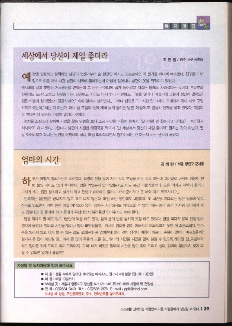 세상에서 당신이 제일 좋더라 독자마당 조민정  광주 서구 쌍촌동 예 전엔 깔끔하고 정확하던 남편이 언젠가부터 술 한잔만 마시고 오는날이면 꼭 뭔가를 하나씩 빠뜨렸다. 친구들과 모 임으로 이른 저녁 나간 남편이 새벽에 돌아왔는데 아침에 일어나니 남편이 옷을 뒤적이고 있었다. 택시비를 내고 분명히 거스름돈을 받았는데 그 돈만 주머니에 곱게 들어있고 지갑은 통째로 사라졌다는 것이다. 부랴부랴 신용카드 도난신고하고 신분증 다시 신청하고 지갑도 다시 하나 마련하고 술을 얼마나 마셨기에 그렇게 정신이 없어요 집은 어떻게 찾아왔는지 궁금하네요. 이 얼마나 상하던지. 그러나 남편은 그 지갑 안 그래도 오래돼서 하나 새로 구입 하려고 했는데 하는 거 아닌가. 어느 날 모임이 있어 새벽 늦게 돌아온 남편 아침에 또 열심히 뭔가를 찾고 있었다. 지갑이 랑 휴대폰 다 있는데 가방이 없다는 것이다. 눈치를 조심스레 살피며 가방을 찾는 남편을 보니 조금 짜안한 마음이 들어서 잊어버린 걸 찾는다고 나와요 그만 찾고 식사해요 라고 했다. 그랬더니 남편이 시원한 해장국을 먹으며 난 세상에서 당신이 제일 좋더라 말하는 것이 아닌가. 맨 날 잊어버리고 다니는 남편을 어찌해야 하나. 매일 따라다니면서 챙겨야하는 건 아닌지 하는 생각이 들었다. 엄마의 시간 하 김해란 서울 광진구 군자동 루가 어떻게 흘러가는지 모르겠다. 특별히 잠을 많이 자는 것도 부업을 하는 것도 아닌데 그야말로 바닥에 엉덩이 한 번 붙일 사이도 없이 후딱이다. 밥은 먹었는지 안 먹었는지도 어느 순간 가물가물하다. 모유 먹이고 세탁기 돌리고 기저귀 개고 집안 청소하고 설거지 하고 은행과 슈퍼에도 들리고 저녁 준비하고 큰 애와 아기 목욕시키고.... 반복되는 집안일은 끝나지도 않고 표도 나지 않는다. 매일 하는 일인데도 내일이며 또 내손을 기다리는 많은 일들이 있고 신문을 읽으면서 커피 한잔 마실 여유조차 없다. 잠자는 시간에서도 자유로울 수 없다. 자는 중간 중간 기저귀 갈아줘야 하 고 칭얼대면 젖 물려야 하고 큰애가 무섭다면서 달려들면 안아주기도 해야 한다. 밥을 먹다가 말 때도 있고 1분안에 먹을 때도 있고 힘이 들어 밥을 삼키지 못할 때도 있었다. 밥을 먹다가 문득 친정 엄마 생각에 울었다. 엄마의 시간을 얼마나 많이 빼앗았을까. 커서도 엄마를 많이 이해하고 도와드리지 못한 게 죄송스럽다. 엄마 손을 빌리지 않고 내가 할 수 있는 일도 많았는데 꼭 엄마한테 맡긴 것이 생각나 마음이 아프다. 손목이 얼마나 아프셨을까 설거지 좀 많이 해드릴 걸... 어깨 좀 많이 주물러 드릴 걸... 엄마의 시간을 시간을 많이 찾을 수 있도록 해드릴 걸지금부터 라도 엄마를 위해 드리고 아껴 드려야지. 그 때 내가 빼앗은 엄마의 시간을 많이 찾아 드리고 싶다. 엄마의 젊음까지 찾아 드 릴 수 있으면 얼마나 좋을까 가정의 벗 독자마당에 참여 해주세요. 내 용  생활 속에서 일어난 재미있는 에피소드 원고지 4매 분량 원고료 3만원 ■ 마 감  매달 10일까지 ■ 보내실 곳 서울시 영등포구 당산동 6가 121146 우150808 가정의 벗 편집실 ■ 전화  0226343410 팩스 0226362176 Email  ppfkchol.com. 보내실 때 성명 주민등록번호 주소 전화번호를 넣어주세요.