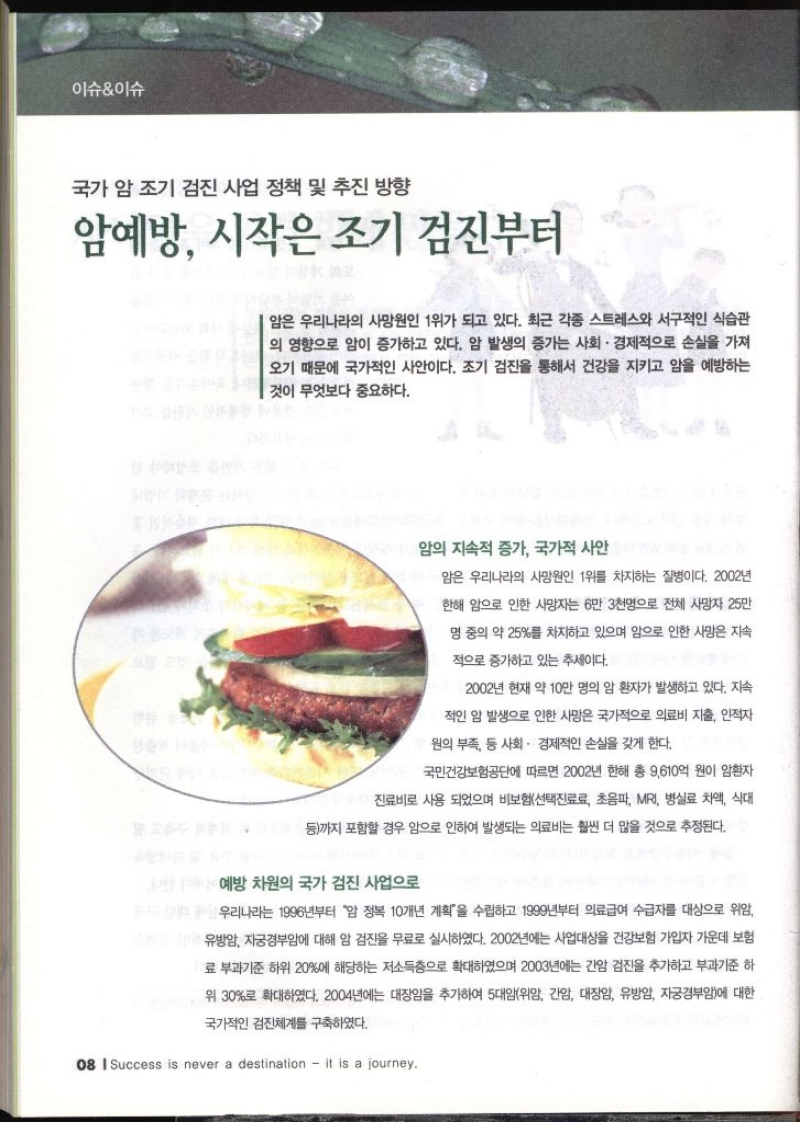 이슈이슈 국가 암 조기 검진 사업 정책 및 추진 방향 암예방 시작은 조기 검진부터 암은 우리나라의 사망원인 1위가 되고 있다. 최근 각종 스트레스와 서구적인 식습관 의 영향으로 암이 증가하고 있다. 암 발생의 증가는 사회 · 경제적으로 손실을 가져 오기 때문에 국가적인 사안이다. 조기 검진을 통해서 건강을 지키고 암을 예방하는 것이 무엇보다 중요하다. 암의 지속적 증가 국가적 사안 암은 우리나라의 사망원인 1위를 차지하는 질병이다. 2002년 한해 암으로 인한 사망자는 6만 3천명으로 전체 사망자 25만 명중의 약 25를 차지하고 있으며 암으로 인한 사망은 지속 적으로 증가하고 있는 추세이다. 2002년 현재 약 10만 명의 암 환자가 발생하고 있다. 지속 적인 암 발생으로 인한 사망은 국가적으로 의료비 지출 인적자 원의 부족 등 사회 · 경제적인 손실을 갖게 한다. 국민건강보험공단에 따르면 2002년 한해 총 9610억 원이 암환자 진료비로 사용 되었으며 비보험선택진료료 초음파 MRI 병실료 차액 식대 등까지 포함할 경우 암으로 인하여 발생되는 의료비는 훨씬 더 많을 것으로 추정된다. 예방 차원의 국가 검진 사업으로 우리나라는 1996년부터 암 정복 10개년 계획을 수립하고 1999년부터 의료급여 수급자를 대상으로 위암 유방암 자궁경부암에 대해 암 검진을 무료로 실시하였다. 2002년에는 사업대상을 건강보험 가입자 가운데 보험 료 부과기준 하위 20에 해당하는 저소득층으로 확대하였으며 2003년에는 간암 검진을 추가하고 부과기준 하 위 30로 확대하였다. 2004년에는 대장암을 추가하여 5대암위암 간암 대장암 유방암 자궁경부암에 대한 국가적인 검진체계를 구축하였다.