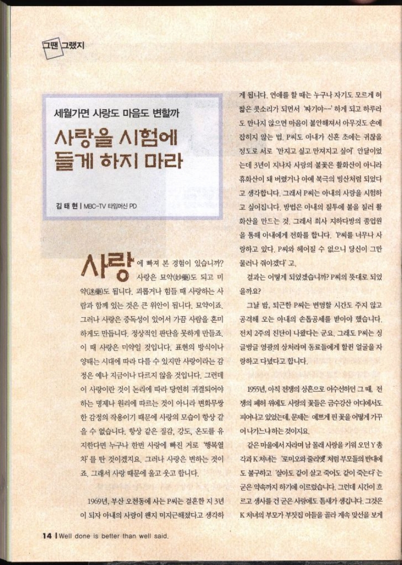 그땐 그랬지 세월가면 사랑도 마음도 변할까 사랑을 시험에 들게 하지 마라 김태현  MBCTV 타임머신 PD 사랑 에 빠져 본 경험이 있습니까 사랑은 묘약도 되고 미 약 됩니다. 괴롭거나 힘들 때 사랑하는 사 도 람과 함께 있는 것은 큰 위안이 됩니다. 묘약이죠. 그러나 사랑은 중독성이 있어서 가끔 사람을 혼미 하게도 만듭니다. 정상적인 판단을 못하게 만들죠. 이 때 사랑은 미약일 것입니다. 표현의 방식이나 양태는 시대에 따라 다를 수 있지만 사랑이라는 감 정은 예나 지금이나 다르지 않을 것입니다. 그런데 이 사랑이란 것이 논리에 따라 당연히 귀결되어야 하는 명제나 원리에 따르는 것이 아니라 변화무쌍 한 감정의 작용이기 때문에 사랑의 모습이 항상 같 을 수 없습니다. 항상 같은 질감 강도 온도를 유 지한다면 누구나 한번 사랑에 빠진 거로 행복열 차를 탄 것이겠지요. 그러나 사랑은 변하는 것이 죠. 그래서 사랑 때문에 울고 웃고 합니다. 1969년 부산 오천동에 사는 P씨는 결혼한 지 3년 이 되자 아내의 사랑이 왠지 미지근해졌다고 생각하 14 Well done is better than well said. 게 됩니다. 연애를 할 때는 누구나 자기도 모르게 혀 짧은 콧소리가 되면서 짜기야 하게 되고 하루라 도 만나지 않으면 마음이 불안해져서 아무것도 손에 잡히지 않는 법. P씨도 아내가 신혼 초에는 귀찮을 정도로 서로 만지고 싶고 만져지고 싶어 안달이었 •는데 3년이 지나자 사랑의 불꽃은 활화산이 아니라 휴화산이 돼 버렸거나 아예 북극의 빙산처럼 되었다 고 생각합니다. 그래서 P씨는 아내의 사랑을 시험하 고 싶어집니다. 방법은 아내의 질투에 불을 질러 활 화산을 만드는 것. 그래서 회사 지하다방의 종업원 을 통해 아내에게 전화를 합니다. P씨를 너무나 사 랑하고 있다. P씨와 헤어질 수 없으니 당신이 그만 물러나 줘야겠다고. 결과는 어떻게 되었겠습니까 P씨의 뜻대로 되었 을까요 그날 밤 퇴근한 P씨는 변명할 시간도 주지 않고 공격해 오는 아내의 손톱공세를 받아야 했습니다. 전치 2주의 진단이 나왔다는 군요. 그래도 P씨는 싱 글벙글 영광의 상처라며 동료들에게 할퀸 얼굴을 자 랑하고 다녔다고 합니다. 1955년 아직 전쟁의 상흔으로 어수선하던 그 때 전 쟁의 폐허 위에도 사랑의 꽃들은 금수강산 어디에서도 피어나고 있었는데 문제는 예쁘게 핀 꽃을 어떻게 가꾸 어나가느냐하는것이지요. 같은 마을에서 자라며 남몰래 사랑을 키워오던 Y 총각과K 처녀는 로미오와 줄리엣 처럼 부모들의 반대에도 불구하고 살아도 같이 살고 죽어도 같이 죽는다는 굳은 약속까지 하기에 이르렀습니다. 그런데 시간이 흐르고 생사를 건굳은 사랑에도 틈새가 생깁니다. 그것은 K 처녀의 부모가 부잣집 아들을 골라 계속 맞선을 보게