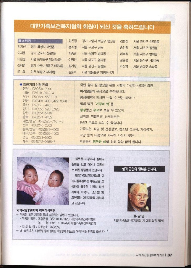 대한가족보건복지협회 회원이 되신 것을 축하드립니다 특별회원 김은정 경기 고양시 덕양구 행신동 김현정 서울 관악구 신림3동 이지윤 안지선 경기 화성시 태안읍 경기 군포시 산본1동 손소영 서울 구로구 궁동 송민영 서울 서초구 잠원동 최승란 서울 송파구 송파동 이복희 서울 서초구 방배동 이은정 서울 동대문구 답십리4동 이명안 서울 마포구 염리동 김윤경 신혜경 경기 수원시 영통구 매탄4동 김기정 서울 광진구 광장동 박선영 서울 동작구 사당4동 서울 송파구 송파동 윤희 인천 부평구 부개1동 김승희 서울 영등포구 양평동 6가 회원가입 신청 전화 본부 0226347970 서울 0271889134 부산 05162455813 인천 0324314001.4220078 울산 0522734431 경기 03125652015920 강원 0332545416 충북 0432744435 전북 0632402303 대전충남 04252571613 광주전남 0626714000 대구경북 0535661903 경남 0552835900 제주 06474204567 국민 삶의 질 향상을 위한 가협의 다양한 사업은 회원 여러분들의 관심으로 추진됩니다. 평생회원이 되시면 누릴 수 있는 혜택 협회 발간 가정의 벗을 평생동안 무료로 보실 수 있으며 정회원 특별회원 단체회원은 1년간 무료로 보실 수 있습니다. 가족보건 피임 및 건강정보 청소년 성교육 가정복지 교양 등의 내용으로 가득찬 가정의 벗은 회원들의 행복한 삶을 위해 항상 함께 합니다. 아가사랑후원회에 참여하시려면....... 불우한 가정에서 장애나 질병을 갖고 태어나 고통받 는 어린 생명들이 있습니다. 대한가족보건복지협회 아 가사랑후원회 후원금을 조 성하여 불우한 가정의 정신 지체아 미숙아 소아암 및 희귀질환 어린이들을 지원하 고 있습니다. 무통장 혹은 지로를 통해 송금하는 방법이 있습니다. •무통장 입금 조흥은행 36201071120 대한가족보건복지협회 삼가 고인의 명복을 빕니다. 류달영 대한가족보건복지협회 제 3대 회장 별세 농 협 08601077496 대한가족보건복지협회 •지로 입금 지로번호 7632659 ☞ 병·의원 혹은 조흥은행 등에 설치된 후원함에 후원금을 넣어주시는 방법도 있습니다.