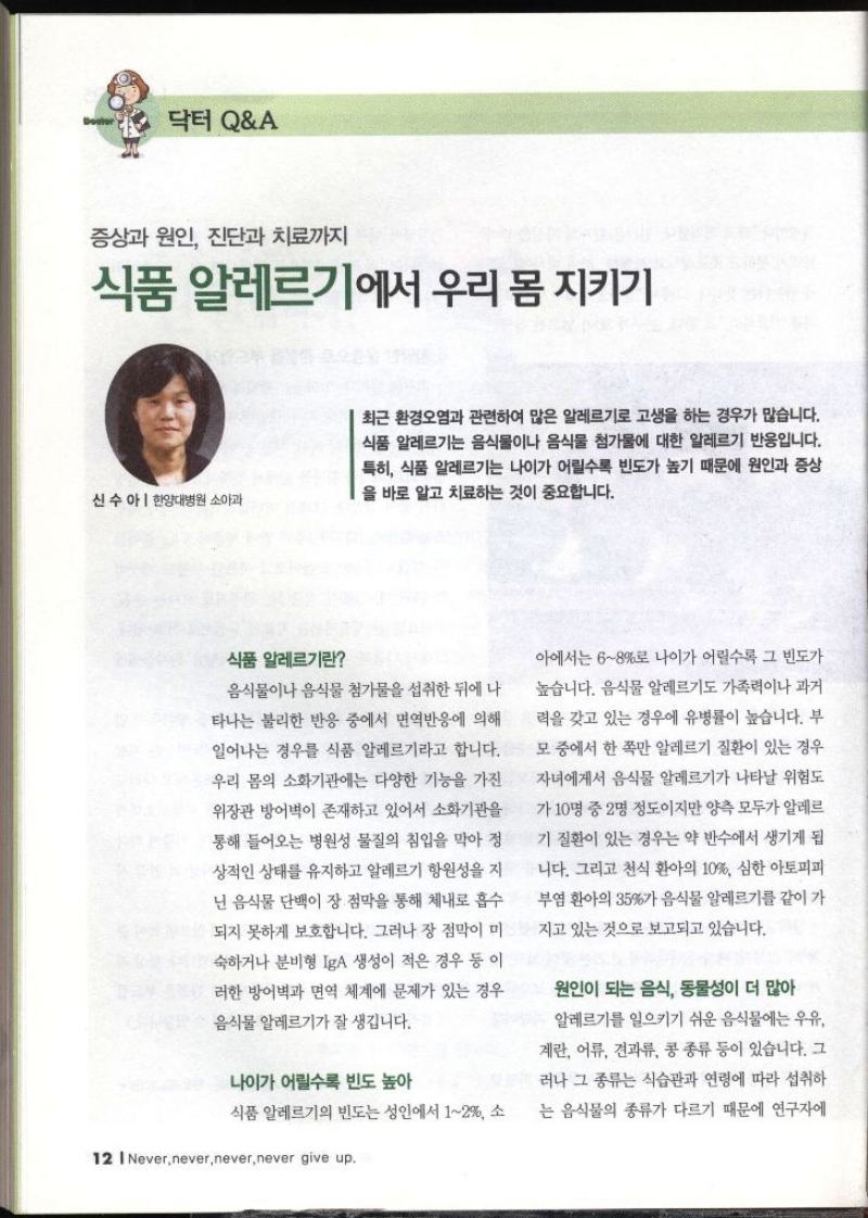 닥터 QA 증상과 원인 진단과 치료까지 식품 알레르기에서 우리 몸 지키기 신수아  한양대병원 소아과 최근 환경오염과 관련하여 많은 알레르기로 고생을 하는 경우가 많습니다. 식품 알레르기는 음식물이나 음식물 첨가물에 대한 알레르기 반응입니다. 특히 식품 알레르기는 나이가 어릴수록 빈도가 높기 때문에 원인과 증상 을 바로 알고 치료하는 것이 중요합니다. 식품 알레르기란 음식물이나 음식물 첨가물을 섭취한 뒤에 나 타나는 불리한 반응 중에서 면역반응에 의해 일어나는 경우를 식품 알레르기라고 합니다. 우리 몸의 소화기관에는 다양한 기능을 가진 위장관 방어벽이 존재하고 있어서 소화기관을 통해 들어오는 병원성 물질의 침입을 막아 정 상적인 상태를 유지하고 알레르기 항원성을 지 닌 음식물 단백이 장 점막을 통해 체내로 흡수 되지 못하게 보호합니다. 그러나 장 점막이 미 숙하거나 분비형 IgA 생성이 적은 경우 등 이 러한 방어벽과 면역 체계에 문제가 있는 경우 음식물 알레르기가 잘 생깁니다. 나이가 어릴수록 빈도 높아 식품 알레르기의 빈도는 성인에서 12 소 아에서는 68로 나이가 어릴수록 그 빈도가 높습니다. 음식물 알레르기도 가족력이나 과거 력을 갖고 있는 경우에 유병률이 높습니다. 부 모 중에서 한 쪽만 알레르기 질환이 있는 경우 자녀에게서 음식물 알레르기가 나타날 위험도 가 10명 중 2명 정도이지만 양측 모두가 알레르 기 질환이 있는 경우는 약 반수에서 생기게 됩 니다. 그리고 천식 환아의 10 심한 아토피피 부염 환아의 35가 음식물 알레르기를 같이 가 지고 있는 것으로 보고되고 있습니다. 원인이 되는 음식 동물성이 더 많아 알레르기를 일으키기 쉬운 음식물에는 우유 계란 어류 견과류 콩 종류 등이 있습니다. 그 러나 그 종류는 식습관과 연령에 따라 섭취하 는 음식물의 종류가 다르기 때문에 연구자에  