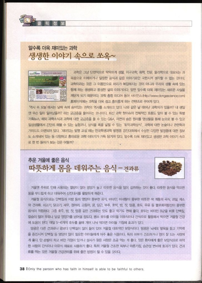 클릭정보 알수록 더욱 재미있는 과학 생생한 이야기 속으로 쏘옥 과학은 그냥 단편적으로 딱딱하게 생물 지구과학 화학 천문 물리학으로 대표되는 과 목으로 이해하거나 일정한 공식과 같은 이야기로만 국한시켜 생각할 수 없는 것이다. 과학이라는 것은 그 이름만으로 머리가 복잡해지는 것이 아니라 우리의 생활 속에 있는 함께 하는 생생하고 풍성한 삶의 이야기이다. 알면 알수록 더욱 재미있는 새로운 사실을 깨닫게 되기 때문이다. 과학 종합 미디어 동아사이언스httpwww.dongascience.com 홈페이지에는 과학을 더욱 쉽고 흥미롭게 하는 컨텐츠로 꾸며져 있다. 역사 속 오늘에서는 날짜 속에 숨어있는 과학의 역사를 소개하고 있다. 나와 같은 날 태어난 과학자가 있을까 내 생일 엔 무슨 일이 일어났을까 하는 궁금증을 풀어주는 코너이다. 최신 과학 핫이슈의 전체적인 흐름도 알아 볼 수 있는 특별 기획뉴스 해외 과학소식과 과학에 대한 궁금증을 풀 수 있는 QA 자연의 숨은 원리를 영상물을 통해 눈으로 볼 수 있고 일상생활에서 간단히 해볼 수 있는 실험코너 상식을 폭을 넓힐 수 있는 토막과학상식 과학에 대한 논술이나 관련학과 가이드도 마련되어 있다. 재미있는 발명 교실에는 전국학생과학 발명품 경진대회에서 수상한 다양한 발명품에 대한 정보 도 소개되어 있는 등 다양하고 흥미로운 과학 이야기가 가득 담겨져 있다. 알수록 더욱 재미있고 생생한 과학 이야기 속으 로 한 번 들어가 보는 것은 어떨까 추운 겨울에 좋은 음식 따뜻하게 몸을 데워주는 음식  견과류 겨울엔 추위로 인해 사용되는 열량이 많아 영양가 높고 따뜻한 음식을 많이 섭취하는 것이 좋다. 따뜻한 음식을 먹으면 몸을 부드럽게 하고 데워주어 신진대사를 활발하게 해준다. 겨울철 음식으로는 단백질과 지방 등의 영양이 풍부한 음식 비타민 미네랄이 풍부한 따뜻한 색 계통의 곡식 과일 채소 와 견과류 쇠고기 닭고기 새우 정어리 고등어 귤 당근 부추 호박 밤 잣 땅콩 호두 우유 등 불포화지방산이 풍부한 음식이 적합하다. 그중 호두 밤 잣 땅콩 같은 견과류는 맛도 좋고 먹기도 편해 좋다. 호두는 비타민 B군을 비롯 단백질 칼슘이 많아 우유나 달걀 영양가를 넘어설 정도다. 평소 호두를 아이들 이유식이나 간식으로 활용해서 먹으면 겨울철 건강 에 도움이 된다. 매일 56개의 호두를 꿀에 개어 나눠 먹이면 아이들 기침에 효과가 있다. 땅콩은 다른 견과류나 콩보다 단백질이 많이 들어 있어 겨울철 대표적인 보양식이다. 땅콩은 뇌세포 발육을 돕고 기억력 을 증진시켜 단백질 등 영양이 많이 필요한 아이들에게 아주 좋은 식품이다. 특히 피부가 건조하거나 멍이 잘 드는 사람에 게 좋다. 단 손발이 차고 비만 걱정이 있거나 설사가 잦은 사람은 조금 먹는 게 좋다. 짓은 환자에게 좋은 보양식으로 허약 한 사람의 간식이나 이유식 재료로 사용하기 좋다. 특히 겨울철 건조한 피부나 마른기침 습관성 변비에 효과가 있다. 견과 류를 먹는 것은 겨울철 건강관리를 위해 좋은 방법이 될 수 있을 것이다.