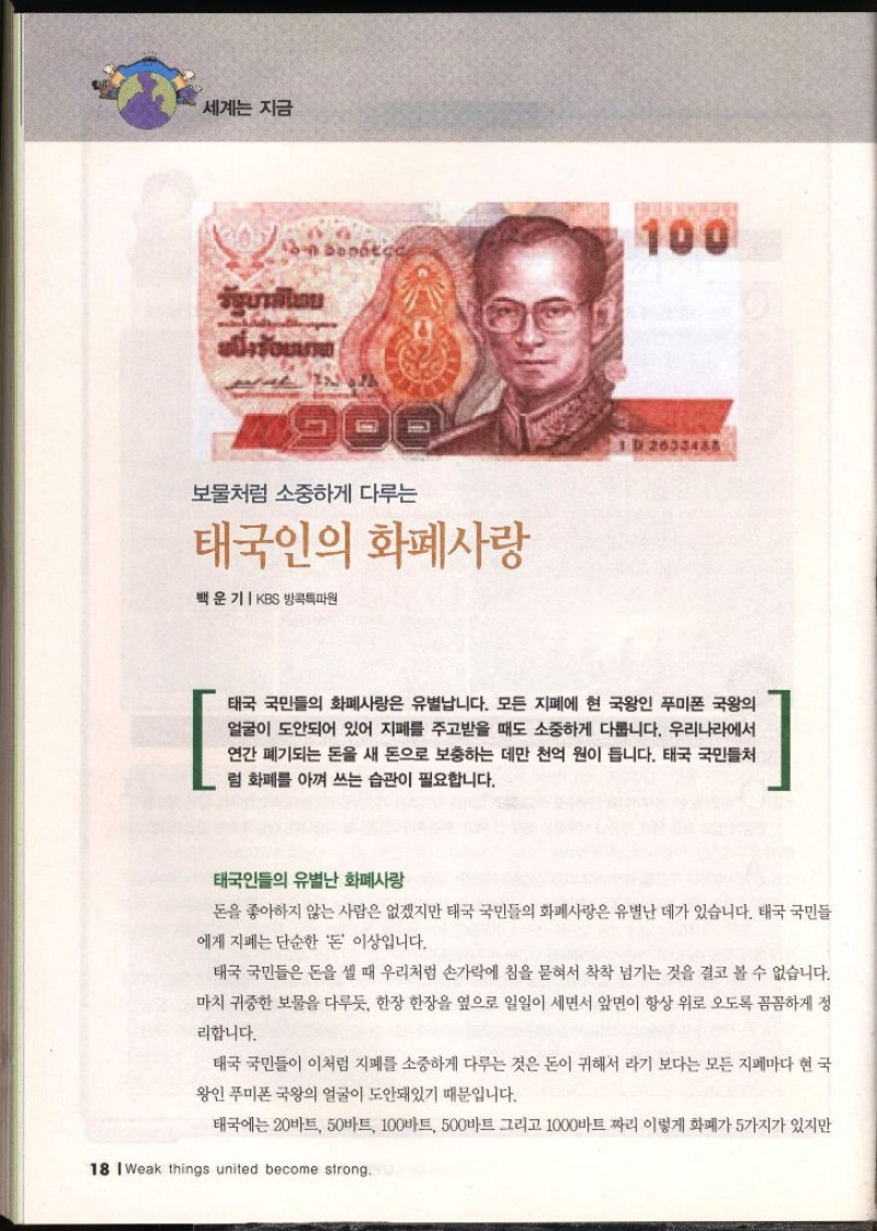 세계는 지금 보물처럼 소중하게 다루는 태국인의 화폐사랑 백운기  KBS 방콕특파원 태국 국민들의 화폐사랑은 유별납니다. 모든 지폐에 현 국왕인 푸미폰 국왕의 얼굴이 도안되어 있어 지폐를 주고받을 때도 소중하게 다릅니다. 우리나라에서 연간 폐기되는 돈을 새 돈으로 보충하는 데만 천억 원이 듭니다. 태국 국민들처 럼 화폐를 아껴 쓰는 습관이 필요합니다. 태국인들의 유별난 화폐사랑 돈을 좋아하지 않는 사람은 없겠지만 태국 국민들의 화폐사랑은 유별난 데가 있습니다. 태국 국민들 에게 지폐는 단순한 돈 이상입니다. 태국 국민들은 돈을 셀 때 우리처럼 손가락에 침을 묻혀서 착착 넘기는 것을 결코 볼 수 없습니다. 마치 귀중한 보물을 다루듯 한장 한장을 옆으로 일일이 세면서 앞면이 항상 위로 오도록 꼼꼼하게 정 리합니다. 태국 국민들이 이처럼 지폐를 소중하게 다루는 것은 돈이 귀해서 라기 보다는 모든 지폐마다 현 국 왕인 푸미폰 국왕의 얼굴이 도안돼있기 때문입니다. 태국에는 20바트 50바트 100바트 500바트 그리고 1000바트 짜리 이렇게 화폐가 5가지가 있지만
