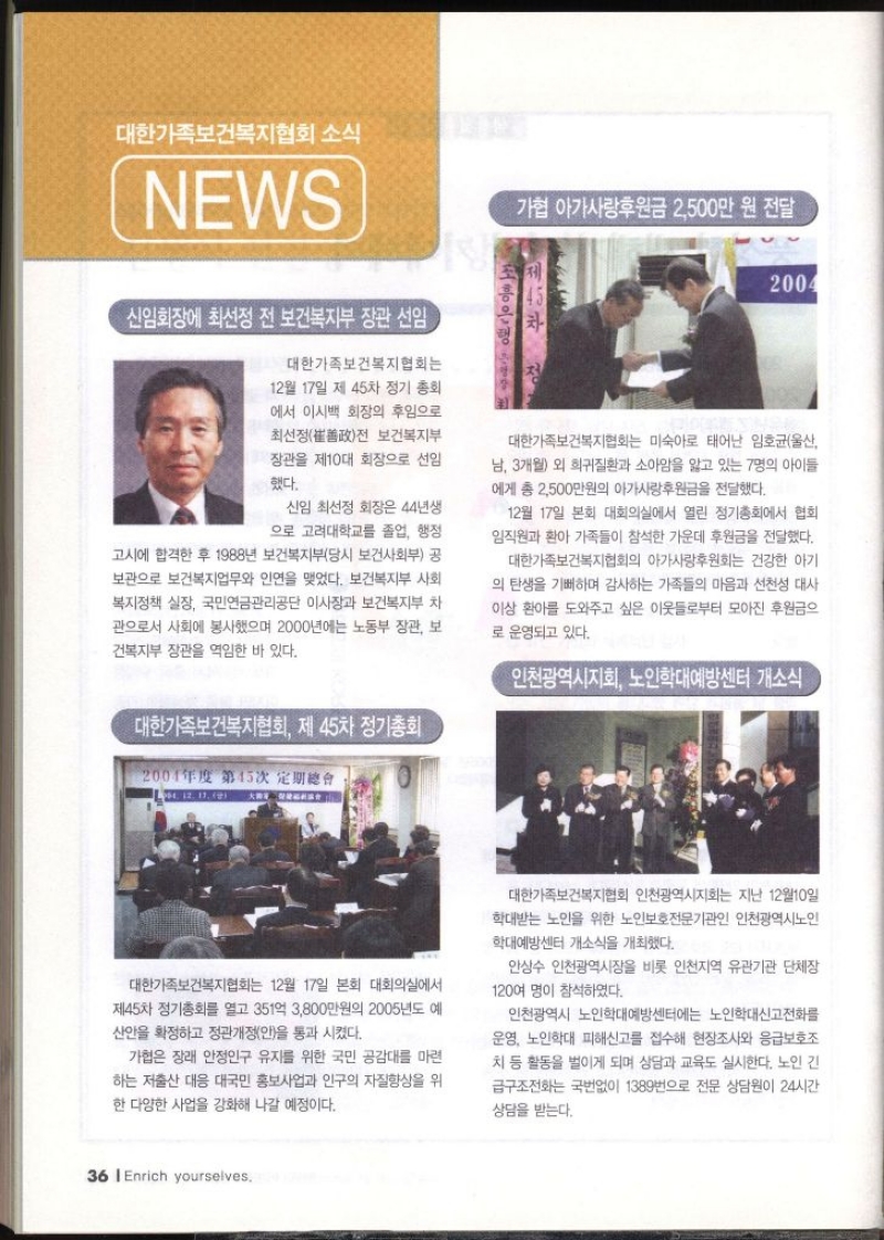 대한가족보건복지협회 소식 NEWS  신임회장에 최선정 전 보건복지부 장관 선임 대한가족보건복지협회는 12월 17일 제45차 정기 총회 에서 이시백 회장의 후임으로 •최선정 전 보건복지부 장관을 제10대 회장으로 선임 했다. 신임 최선정 회장은 44년생 으로 고려대학교를 졸업 행정 고시에 합격한 후 1988년 보건복지부당시 보건사회부 공 보관으로 보건복지업무와 인연을 맺었다. 보건복지부 사회 복지정책 실장 국민연금관리공단 이사장과 보건복지부 차 관으로서 사회에 봉사했으며 2000년에는 노동부 장관 보 건복지부 장관을 역임한 바 있다.  대한가족보건복지협회 제45차 정기총회 대한가족보건복지협회는 12월 17일 본회 대회의실에서 제45차 정기총회를 열고 351억 3800만원의 2005년도 예 산안을 확정하고 정관개정안을 통과 시켰다. 가협은 장래 안정인구 유지를 위한 국민 공감대를 마련 하는 저출산 대응 대국민 홍보사업과 인구의 자질향상을 위 한 다양한 사업을 강화해 나갈 예정이다.  가협 아가사랑후원금 2500만원 전달 대한가족보건복지협회는 미숙아로 태어난 임호균울산 남 3개월 외 희귀질환과 소아암을 앓고 있는 7명의 아이들 에게 총 2500만원의 아가사랑후원금을 전달했다. 12월 17일 본회 대회의실에서 열린 정기총회에서 협회 임직원과 환아 가족들이 참석한 가운데 후원금을 전달했다. 대한가족보건복지협회의 아가사랑후원회는 건강한 아기 의 탄생을 기뻐하며 감사하는 가족들의 마음과 선천성 대사 이상 환아를 도와주고 싶은 이웃들로부터 모아진 후원금으 로 운영되고 있다.  인천광역시지회 노인학대예방센터 개소식 대한가족보건복지협회 인천광역시지회는 지난 12월10일 학대받는 노인을 위한 노인보호전문기관인 인천광역시노인 학대예방센터 개소식을 개최했다. 안상수 인천광역시장을 비롯 인천지역 유관기관 단체장 120여 명이 참석하였다. 인천광역시 노인학대예방센터에는 노인학대신고전화를 운영 노인학대 피해신고를 접수해 현장조사와 응급보호조 치 등 활동을 벌이게 되며 상담과 교육도 실시한다. 노인 긴 급구조전화는 국번없이 1389번으로 전문 상담원이 24시간 상담을 받는다.  