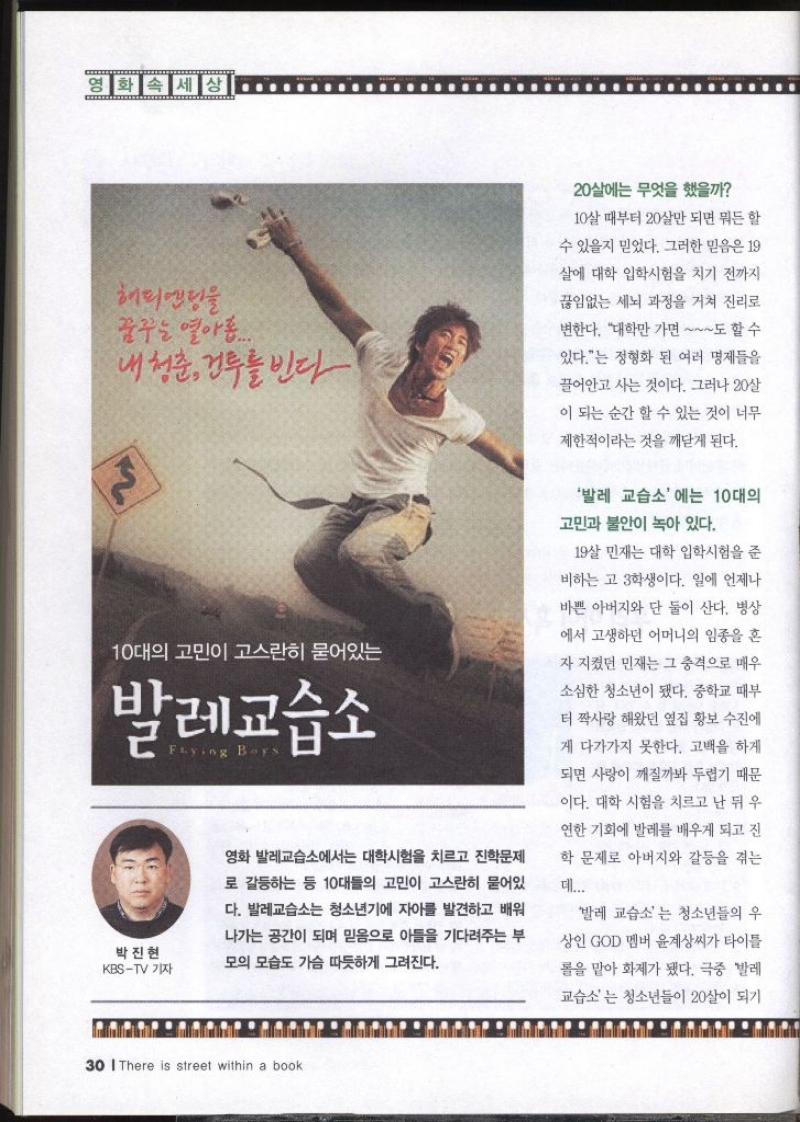 영화 속 세상 해피엔딩을 꿈꾸는 열아홉.... 내 청춘 건투를 빈다 10대의 고민이 고스란히 묻어있는 발레교습소 박진현 KBSTV 기자 Flying Boys 영화 발레교습소에서는 대학시험을 치르고 진학문제 로 갈등하는 등 10대들의 고민이 고스란히 묻어있 다. 발레교습소는 청소년기에 자아를 발견하고 배워 나가는 공간이 되며 믿음으로 아들을 기다려주는 부 모의 모습도 가슴 따뜻하게 그려진다. 20살에는 무엇을 했을까 10살 때부터 20살만 되면 뭐든 할 수 있을지 믿었다. 그러한 믿음은 19 살에 대학 입학시험을 치기 전까지 끊임없는 세뇌 과정을 거쳐 진리로 변한다. 대학만 가면 도 할 수 있다.는 정형화 된 여러 명제들을 끌어안고 사는 것이다. 그러나 20살 이 되는 순간 할 수 있는 것이 너무 제한적이라는 것을 깨닫게 된다. 발레 교습소에는 10대의 고민과 불안이 녹아 있다. 19살 민재는 대학 입학시험을 준 비하는 고3학생이다. 일에 언제나 바쁜 아버지와 단 둘이 산다. 병상 에서 고생하던 어머니의 임종을 혼 자 지켰던 민재는 그 충격으로 매우 소심한 청소년이 됐다. 중학교 때부 터 짝사랑해왔던 옆집 황보 수진에 게 다가가지 못한다. 고백을 하게 되면 사랑이 깨질까봐 두렵기 때문 이다. 대학 시험을 치르고 난 뒤 우 연한 기회에 발레를 배우게 되고 진 학 문제로 아버지와 갈등을 겪는 데... 발레 교습소는 청소년들의 우 상인 GOD 멤버 윤계상씨가 타이틀 롤을 맡아 화제가 됐다. 극중 발레 교습소는 청소년들이 20살이 되기  