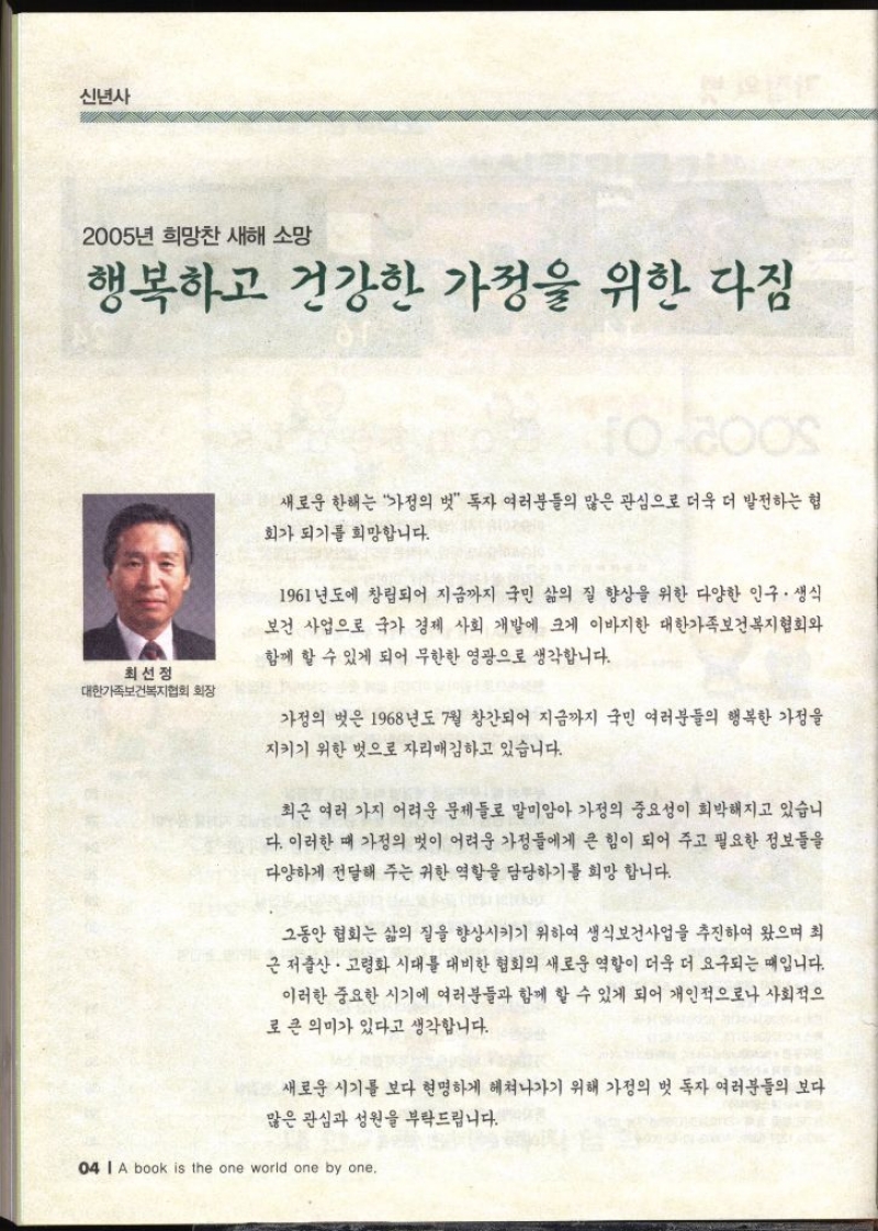 신년사 2005년 희망찬 새해 소망 행복하고 건강한 가정을 위한 다짐 최선정 대한가족보건복지협회 회장 새로운 한해는 가정의 벗 독자 여러분들의 많은 관심으로 더욱 더 발전하는 협 회가 되기를 희망합니다. 1961년도에 창립되어 지금까지 국민 삶의 질 향상을 위한 다양한 인구·생식 보건 사업으로 국가 경제 사회 개발에 크게 이바지한 대한가족보건복지협회와 함께 할 수 있게 되어 무한한 영광으로 생각합니다. 가정의 벗은 1968년도 7월 창간되어 지금까지 국민 여러분들의 행복한 가정을 지키기 위한 벗으로 자리매김하고 있습니다. 최근 여러 가지 어려운 문제들로 말미암아 가정의 중요성이 희박해지고 있습니 다. 이러한 때 가정의 벗이 어려운 가정들에게 큰 힘이 되어 주고 필요한 정보들을 다양하게 전달해 주는 귀한 역할을 담당하기를 희망합니다. 그동안 협회는 삶의 질을 향상시키기 위하여 생식보건사업을 추진하여 왔으며 최 근 저출산·고령화 시대를 대비한 협회의 새로운 역할이 더욱 더 요구되는 때입니다. 이러한 중요한 시기에 여러분들과 함께 할 수 있게 되어 개인적으로나 사회적으 로 큰 의미가 있다고 생각합니다. 새로운 시기를 보다 현명하게 헤쳐나가기 위해 가정의 벗 독자 여러분들의 보다 많은 관심과 성원을 부탁드립니다.  