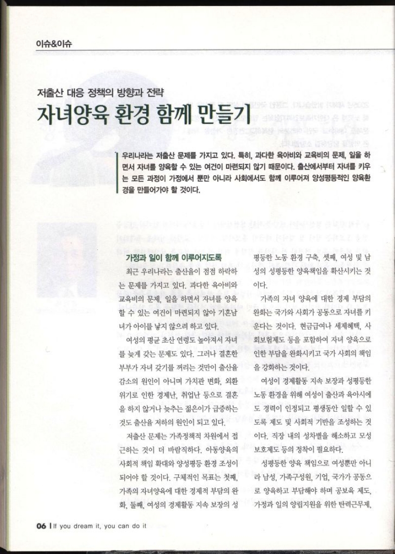 이슈이슈 저출산 대응 정책의 방향과 전략 자녀양육 환경 함께 만들기 우리나라는 저출산 문제를 가지고 있다. 특히 과다한 육아비와 교육비의 문제 일을 하 면서 자녀를 양육할 수 있는 여건이 마련되지 않기 때문이다. 출산에서부터 자녀를 키우 는 모든 과정이 가정에서 뿐만 아니라 사회에서도 함께 이루어져 양성평등적인 양육환 경을 만들어가야 할 것이다. 가정과 일이 함께 이루어지도록 최근 우리나라는 출산율이 점점 하락하 는 문제를 가지고 있다. 과다한 육아비와 교육비의 문제 일을 하면서 자녀를 양육 할 수 있는 여건이 마련되지 않아 기혼남 녀가 아이를 낳지 않으려 하고 있다. 여성의 평균 초산 연령도 높아져서 자녀 를 늦게 갖는 문제도 있다. 그러나 결혼한 부부가 자녀 갖기를 꺼리는 것만이 출산율 감소의 원인이 아니며 가치관 변화 외환 위기로 인한 경제난 취업난 등으로 결혼 을 하지 않거나 늦추는 젊은이가 급증하는 것도 출산율 저하의 원인이 되고 있다. 저출산 문제는 가족정책적 차원에서 접 근하는 것이 더 바람직하다. 아동양육의 사회적 책임 확대와 양성평등 환경 조성이 되어야 할 것이다. 구체적인 목표는 첫째 가족의 자녀양육에 대한 경제적 부담의 완 화 둘째 여성의 경제활동 지속 보장의 성 06 IIf you dream it you can do it 평등한 노동 환경 구축 셋째 여성 및 남 성의 성평등한 양육책임을 확산시키는 것 이다. 가족의 자녀 양육에 대한 경제 부담의 완화는 국가와 사회가 공동으로 자녀를 키 운다는 것이다. 현금급여나 세제혜택 사 회보험제도 등을 포함하여 자녀 양육으로 인한 부담을 완화시키고 국가 사회의 책임 을 강화하는 것이다. 여성이 경제활동 지속 보장과 성평등한 노동 환경을 위해 여성이 출산과 육아시에 도 경력이 인정되고 평생동안 일할 수 있 도록 제도 및 사회적 기반을 조성하는 것 이다. 직장 내의 성차별을 해소하고 모성 보호제도 등의 정착이 필요하다. 성평등한 양육 책임으로 여성뿐만 아니 라 남성 가족구성원 기업 국가가 공동으 로 양육하고 부담해야 하며 공보육 제도 가정과 일의 양립지원을 위한 탄력근무제  