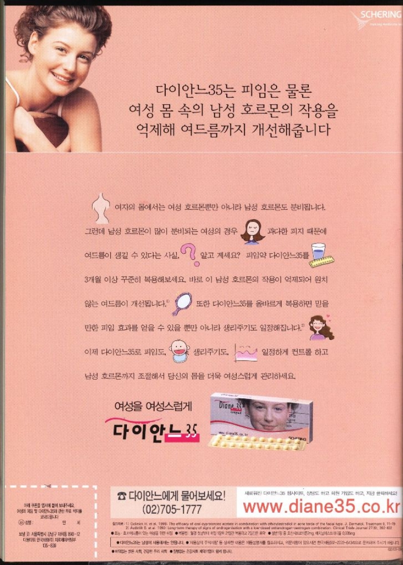 다이안느35는 피임은 물론 여성 몸 속의 남성 호르몬의 작용을 억제해 여드름까지 개선해줍니다 여자의 몸에서는 여성 호르몬뿐만 아니라 남성 호르몬도 분비됩니다. 그런데 남성 호르몬이 많이 분비되는 여성의 경우 과다한 피지 때문에 여드름이 생길 수 있다는 사실. 알고 계세요 피임약 다이안느35 O 3개월 이상 꾸준히 복용해보세요. 바로 이 남성 호르몬의 작용이 억제되어 원치 않는 여드름이 개선됩니다. 또한 다이안느35를 올바르게 복용하면 믿을 만한 피임 효과를 얻을 수 있을 뿐만 아니라 생리주기도 일정해집니다. 이제 다이안느35로 피임도 생리주기도 일정하게 컨트롤 하고 남성 호르몬까지 조절해서 당신의 몸을 더욱 여성스럽게 관리하세요. 여성 여성스럽게 Diane 35 다이안느35  다이안느에게 물어보세요 새로워진 다이안느35 웹사이트 상담도 하고 회원가입도 하고 지금 클릭하세요 아래 쿠폰을 업시에 붙여 보내주세요 여성의 파일 및 다이안느35에 관한 무료 자 보내드립니다. 027051777 www.diane35.co.kr 4 성명 만  서울특별시 강남구 대치동 89012 디타워 한국치료부 136839 1 Gelinics H. et al. 1999. The efficacy of oral cyproterone acetate in combination with ethinylestradiol in one tarde of the facial type. J. Dermatol. Treatment 8 7179 21 Aydink Sta 1990 Longterm therapy of signs of androgerisation with a lowclad intiandrogenoestrogen combination Clinical Trisha Journal 2715 302400 ●드름이 있는 아성을위한 법부터 12일간 복용하고 72 휴보정 중 시프g 에스디올000mg ● ●다이안느는 남성이 사용해서는 안됩니다. 사용상의 주의사항 등 심한 내용은 제품설명서를 참조하시고 사항이 있으시면 한국22226434 문의하여주시기 바랍니다 건강한 우리 사회 없는 건강사회 제약기업이 힘입니다. 