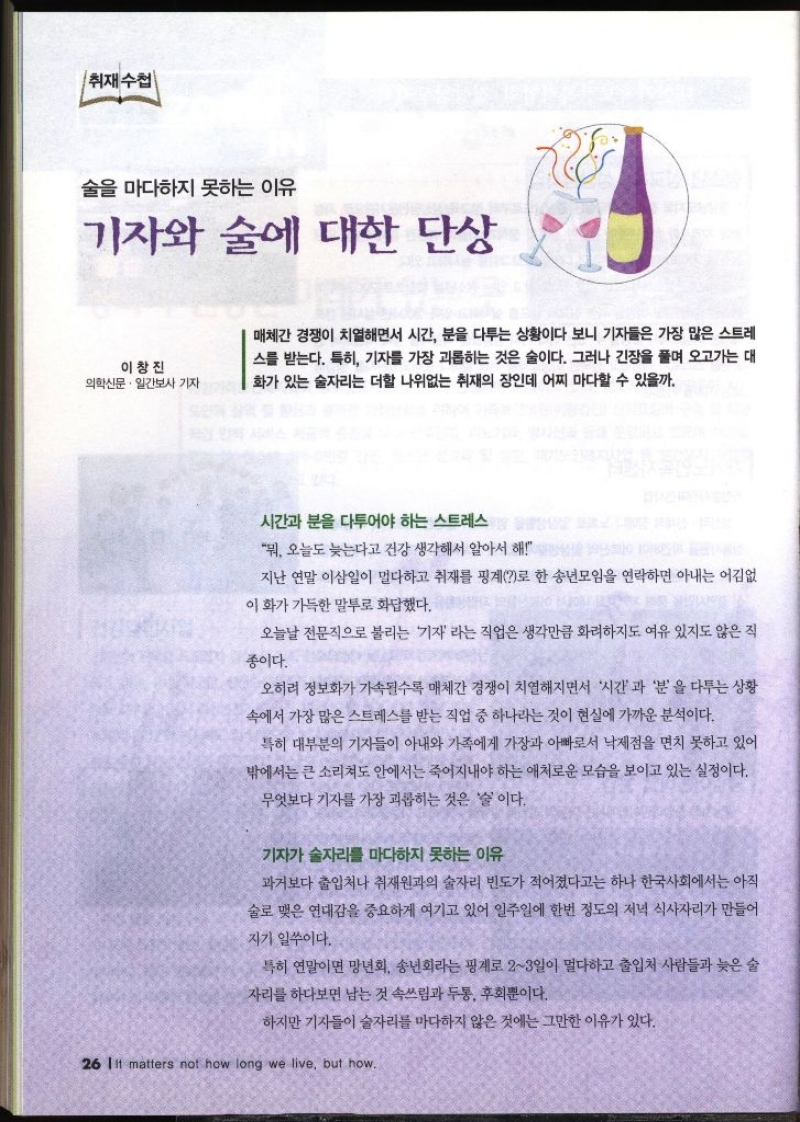 취재수첩 술을 마다하지 못하는 이유 기자와 술에 대한 단상 이창진 의학신문·일간보사 기자  매체간 경쟁이 치열하면서 시간 분을 다투는 상황이다 보니 기자들은 가장 많은 스트레 스를 받는다. 특히 기자를 가장 괴롭히는 것은 술이다. 그러나 긴장을 풀며 오고가는 대 화가 있는 술자리는 더할 나위없는 취재의 장인데 어찌 마다할 수 있을까.  시간과 분을 다투어야 하는 스트레스 뭐 오늘도 늦는다고 건강 생각해서 알아서 해 지난 연말 이삼일이 멀다하고 취재를 핑계로 한 송년모임을 연락하면 아내는 어김없 이 화가 가득한 말투로 화답했다. 오늘날 전문직으로 불리는 기자라는 직업은 생각만큼 화려하지도 여유 있지도 않은 직 종이다. 오히려 정보화가 가속될수록 매체간 경쟁이 치열해지면서 시간과 분을 다투는 상황 속에서 가장 많은 스트레스를 받는 직업 중 하나라는 것이 현실에 가까운 분석이다. 특히 대부분의 기자들이 아내와 가족에게 가장과 아빠로서 낙제점을 면치 못하고 있어 밖에서는 큰 소리쳐도 안에서는 죽어지내야 하는 애처로운 모습을 보이고 있는 실정이다. 무엇보다 기자를 가장 괴롭히는 것은 술이다. 기자가 술자리를 마다하지 못하는 이유 과거보다 출입처나 취재원과의 술자리 빈도가 적어졌다고는 하나 한국사회에서는 아직 술로 맺은 연대감을 중요하게 여기고 있어 일주일에 한번 정도의 저녁 식사자리가 만들어 지기 일쑤이다. 특히 연말이면 망년회 송년회라는 핑계로 23일이 멀다하고 출입처 사람들과 늦은 술 자리를 하다보면 남는 것 속쓰림과 두통 후회뿐이다. 하지만 기자들이 술자리를 마다하지 않은 것에는 그만한 이유가 있다.