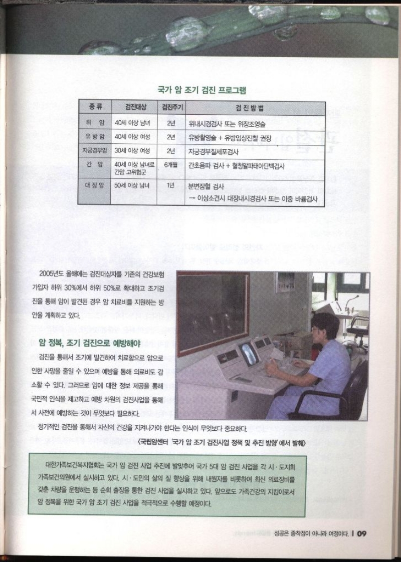 국가 암 조기 검진 프로그램 검진대상 검진주기 검진방법 위암 40세 이상 남녀 2년 위내시경검사 또는 위장조영술 유방암 40세 이상 여성 2년 유방촬영술 유방임상진찰 권장 자궁경부암 30세 이상 여성 2년 자궁경부세포검사 간암 40세 이상 남녀로 간암 고위험군 6개월 간초음파 검사  혈청알파태아단백검사 대장암 50세 이상 남녀 1년 분변잠혈 검사  이상소견시 대장내시경검사 또는 이중 바륨검사 2005년도 올해에는 검진대상자를 기존의 건강보험 가입자 하위 30에서 하위 50로 확대하고 조기검 잔을 통해 암이 발견된 경우 암 치료비를 지원하는 방 안을 계획하고 있다. 암 정복 조기 검진으로 예방해야 검진을 통해서 조기에 발견하여 치료함으로 암으로 인한 사망을 줄일 수 있으며 예방을 통해 의료비도 감 소할 수 있다. 그러므로 암에 대한 정보 제공을 통해 국민적 인식을 제고하고 예방 차원의 검진사업을 통해 서 사전에 예방하는 것이 무엇보다 필요하다. 정기적인 검진을 통해서 자신의 건강을 지켜나가야 한다는 인식이 무엇보다 중요하다. 2 국립암센터 국가 암 조기 검진사업 정책 및 추진 방향에서 발췌 대한가족보건복지협회는 국가 암 검진 사업 추진에 발맞추어 국가 5대 암 검진 사업을 각 시·도지회 가족보건의원에서 실시하고 있다. 시·도민의 삶의 질 향상을 위해 내원자를 비롯하여 최신 의료장비를 갖춘 차량을 운행하는 등 순회 출장을 통한 검진 사업을 실시하고 있다. 앞으로도 가족건강의 지킴이로서 암 정복을 위한 국가 암 조기 검진 사업을 적극적으로 수행할 예정이다.