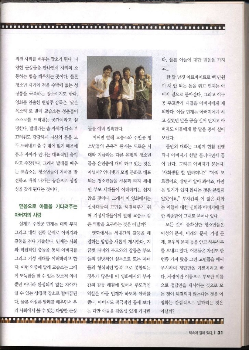 직전 사회를 배우는 장소가 된다. 다 양한 군상들을 만나면서 사회와 소 통하는 법을 깨우치는 곳이다. 물론 청소년 시기에 겪을 수밖에 없는 성 장통을 극복하는 장소이기도 한다. 영화를 연출한 변영주 감독은 낮은 목소리로 발레 교습소는 청춘들이 스스로를 드러내는 공간이라고 설 명한다. 발레라는 춤 자체가 다소 부 끄러워도 당당하게 자신의 몸을 모 두 드러내고 출 수 밖에 없기 때문에 몸과 자아가 만나는 대표적인 춤이 라고 주장한다. 그래서 발레를 배우 는 교습소는 청소년들이 자아를 발 견하고 배워 나가는 공간으로 상징 성을 갖게 된다는 것이다. 믿음으로 아들을 기다려주는 아버지의 사랑 실제로 주인공 민재는 대화 부재 그리고 대학 진학 문제로 아버지와 갈등을 겪다 가출한다. 민재는 사회 와 직접적인 충돌을 통해 아버지를 그리고 기성 세대를 이해하려고 한 다. 이런 와중에 발레교습소는 그에 게 도둑잠을 잘 수 있는 장소적 의미 뿐만 아니라 완성되지 않는 자아가 쉴 수 있는 상징적 장소로 탈바꿈된 다. 물론 어설픈 발레를 배우면서 우 리 사회에서 볼 수 있는 다양한 군상 들을 예비 접촉한다. 어쩌면 발레 교습소와 주인공 청 소년들의 은유적 관계는 새로운 시 대와 지금과는 다른 유형의 청소년 들을 은연중에 대비하고 있는 것은 아닐까 인터넷과 모빌 문화로 대표 되는 청소년들을 신문과 타자 세대 인 부모 세대들이 이해하기는 쉽지 않을 것이다. 그래서 이 영화에서는 신세대들의 고민을 해결해주기 위 해 기성세대들에게 발레 교습소 같 은 역할을 요구하는 것은 아닐까 영화에서는 세대간의 갈등을 해 결하는 방법을 새롭게 제시한다. 지 금껏 자녀와 부모와의 갈등은 부모 들의 일방적인 설득으로 또는 자녀 들의 형식적인 항복으로 봉합되는 경우가 많은데 이 영화에서의 부자 간의 갈등 해결에 있어서 주도적인 역할은 아들 민재가 하도록 안배를 했다. 아버지도 적극적인 공세 보다 는 다만 아들을 참을성 있게 기다린 다. 물론 아들에 대한 믿음을 가지 고.... 한 달 남짓 아르바이트로 백 만원 이 채 안 되는 돈을 쥐고 민재는 아 버지 곁으로 돌아간다. 그리고 야구 공주고받기 대결을 아버지에게 제 의한다. 아들 민재는 아버지에게 하 고 싶었던 말을 공을 실어 던지고 아 버지도 아들에게 할 말을 공에 실어 보낸다. 둘만의 대화는 그렇게 한참 진행 되다 아버지가 한발 물러나면서 끝 이 난다. 그리곤 아버지가 묻는다. 사회생활 할 만하더냐 아직 모 르겠어요. 살면서 알아봐야죠. 다만 돈 벌기가 쉽지 않다는 것은 분명히 알았어요. 부자간의 이 짧은 대화 는 아들에 대한 신뢰와 아버지에 대 한 죄송함이 그대로 묻어나 있다. 모든 것이 불확실한 청소년들은 이성의 문제 미래의 문제 가정 문 제. 교우의 문제 등을 안고 하루하루 를 보내고 있다. 어른들은 자신도 한 번쯤 가져 봤을 그런 고민들을 애써 무시하며 정답만을 가르치려고 한 다. 사랑이란 이름으로 부모란 이름 으로 정답만을 제시하는 것으로 모 든 것이 해결되지 않는다는 것을 이 영화는 간접적으로 말하려는 것은 아닐까