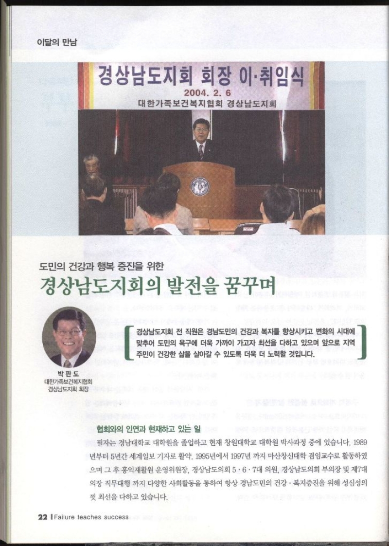 이달의 만남 경상남도지회 회장 이·취임식 2004. 2. 6 대한가족보건복지협회 경상남도지회 도민의 건강과 행복 증진을 위한 경상남도지회의 발전을 꿈꾸며 박판도 대한가족보건복지협회 경상남도지회 회장 경상남도지회 전 직원은 경남도민의 건강과 복지를 향상시키고 변화의 시대에 맞추어 도민의 욕구에 더욱 가까이 가고자 최선을 다하고 있으며 앞으로 지역 주민이 건강한 삶을 살아갈 수 있도록 더욱 더 노력할 것입니다. 협회와의 인연과 현재하고 있는 일 필자는 경남대학교 대학원을 졸업하고 현재 창원대학교 대학원 박사과정 중에 있습니다. 1989 1년부터 5년간 세계일보 기자로 활약. 1995년에서 1997년 까지 마산창신대학 겸임교수로 활동하였 으며 그 후 홍익재활원 운영위원장 경상남도의회 5·6·7대 의원 경상남도의회 부의장 및 제7대 의장 직무대행까지 다양한 사회활동을 통하여 항상 경남도민의 건강·복지증진을 위해 성심성의 껏 최선을 다하고 있습니다.