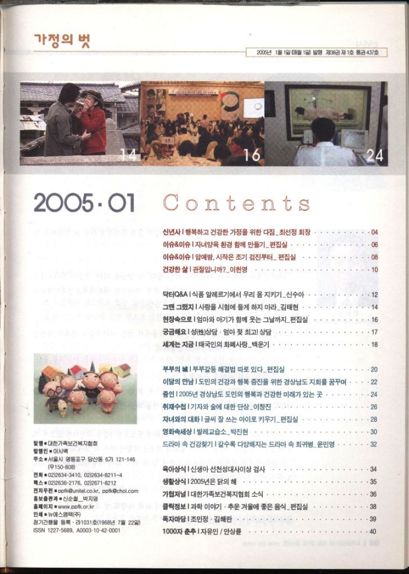 가정의 벗 2005년 1월 1일 매월 1일 발행 제38권 제1호 통권437호 200501 Contents 신년사  행복하고 건강한 가정을 위한 다짐최선정 회장 이슈이슈 자녀양육 환경 함께 만들기편집실. 이슈이슈 암예방 시작은 조기 검진부터편집실 건강한 삶 관절입니까이현영 닥터QA식품 알레르기에서 우리 몸 지키기신수아 그땐 그랬지 사랑을 시험에 들게 하지 마라 김태현 현장속으로  엄마와 아기가 함께 웃는 그날까지편집실 궁금해요 성性상담 · 엄마 젖 최고상담 세계는 지금 태국인의 화폐사랑백운기 부부의 부부갈등 해결법 따로 있다편집실 이달의 만남 도민의 건강과 행복 증진을 위한 경상남도지회를 꿈꾸며. 줌인 2005년 경상남도 도민의 행복과 건강한 미래가 있는 곳. 취재수첩  기자와 술에 대한 단상이창진 자녀와의 대화  글씨 잘 쓰는 아이로 키우기편집실 영화속세상 발레교습소박진현 발행. 대한가족보건복지협회 발행인 이시 드라마 속 건강찾기  갈수록 다양해지는 드라마 속 희귀병윤민영 독자마당  조민정 • 김해란 1000자 춘추 자유인안상륜 클릭정보  과학 이야기. 추운 겨울에 좋은 음식편집실   주소 서울시 영등포구 당산동 6가 121146 150808 전화 0226343410 02263482114 팩스 0226362176. 0226718212 육아상식  신생아 선천성대사이상검사 생활상식 2005년은 닭의 해 전자우편 ppfkunitel.co.kr. ppfkchol.com 홍보출판과 신순철박지영 가협저널  대한가족보건복지협회 소식. 홈페이지 www.ppfk.or.kr 인쇄  뉴에스엠텍주 정기간행물 등록・라1031호1968년 7월 22일 ISSN 12275689 A000310420001