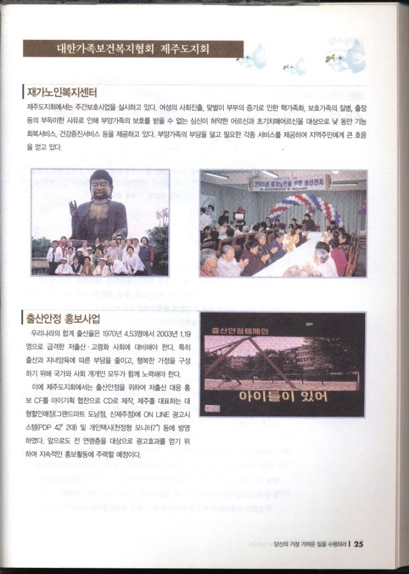 대한가족보건복지협회 제주도지회   재가노인복지센터  제주도지회에서는 주간보호사업을 실시하고 있다. 여성의 사회진출 맞벌이 부부의 증가로 인한 핵가족화 보호가족의 질병 출장 등의 부득이한 사유로 인해 부양가족의 보호를 받을 수 없는 심신이 허약한 어르신과 초기치매어르신을 대상으로 낮 동안 기능 회복서비스 건강증진서비스 등을 제공하고 있다. 부양가족의 부담을 덜고 필요한 각종 서비스를 제공하여 지역주민에게 큰 호응 을 얻고 있다.  출산안정 홍보사업  우리나라의 합계 출산율은 1970년 4.53명에서 2003년 1.19 명으로 급격한 저출산·고령화 사회에 대비해야 한다. 특히 출산과 자녀양육에 따른 부담을 줄이고 행복한 가정을 구성 하기 위해 국가와 사회 개개인 모두가 함께 노력해야 한다. 이에 제주도지회에서는 출산안정을 위하여 저출산 대응 홍 보 CF를 아이기획 협찬으로 CD로 제작 제주를 대표하는 대 형할인매장그랜드마트 도남점 신제주점에 ON UNE 광고시 스템PDP 42 2대 및 개인택시천정형 모니터7 등에 방영 하였다. 앞으로도 전 연령층을 대상으로 광고효과를 얻기 위 하여 지속적인 홍보활동에 주력할 예정이다.