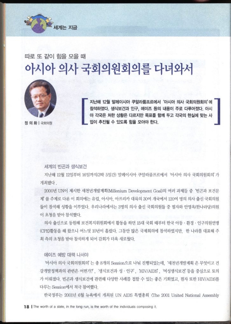 세계는 지금 따로 또 같이 힘을 모을 때  아시아 의사 국회의원회의를 다녀와서 정의화 국회의원  지난해 12월 말레이시아 쿠알라룸프르에서 아시아 의사 국회의원회의에 참석하였다. 생식보건과 인구 에이즈 등의 내용이 주로 다루어졌다. 아시 아 각국은 처한 상황은 다르지만 목표를 함께 두고 각국의 현실에 맞는 사 업이 추진될 수 있도록 힘을 모아야 한다. 세계의 빈곤과 생식보건 지난해 12월 12일부터 16일까지3박 5일간 말레이시아 쿠알라룸프르에서 아시아 의사 국회의원회의가 개최됐다. 2000년 UN이 제시한 새천년개발계획Millenium Development Goal의 여러 과제들 중 빈곤과 보건문 제를 주제로 다룬 이 회의에는 유럽 아시아 아프리카 대륙의 30여 개국에서 120여 명의 의사 출신 국회의원 들이 참석해 성황을 이루었다. 우리나라에서는 3명의 의사 출신 국회의원들 중 필자와 안명옥한나라당의원 이 초청을 받아 참석했다. 의사 출신으로 동원해 보건복지위원회에서 활동을 하던 15대 국회 때부터 한국 아동·환경·인구의원연맹 CPE활동을 해 왔으니 어느덧 10년이 흘렀다. 그동안 많은 국제회의에 참석하였지만 한 나라를 대표해 주 최 측의 초청을 받아 참석하게 되어 감회가 더욱 새로웠다. 에이즈 예방 대책 나서야 아시아 의사 국회의원회의 는 총 8개의 Session으로 나눠 진행되었는데 새천년개발계획은 무엇이고 건 강개발정책과의 관련은 어떤가 생식보건과 성.인구 HIVAIDS 여성생식보건 등을 중심으로 토의 가 이뤄졌다. 빈곤과 생식보건에 관련해 다양한 사례를 접할 수 있는 좋은 기회였고 필자 또한 HIVAIDS를 다루는 Session에서 적극 참여했다. 한국정부는 2001년 6월 뉴욕에서 개최된 UN AIDS 특별총회 The 2001 United National Assembly 