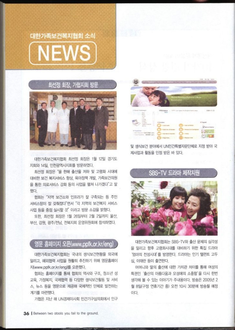 소식 NEWS •최선정 회장 가협지회 방문 및 생식보건 분야에서 UN민간특별자문단체로 지정 받아 국 제사업과 활동을 인정 받은 바 있다. 대한가족보건복지협회 최선정 회장은 1월 12일 경기도 지회와 14일 인천광역시지회를 방문하였다. 최선정 회장은 올 한해 출산율 저하 및 고령화 시대에 대비한 보건 복지서비스 향상 육아정책 개발 가족보건의원 을 통한 의료서비스 강화 등의 사업을 펼쳐 나가겠다고 말 했다. 협회는 지역 보건소와 인프라가 잘 구축되는 등 주민 서비스망이 잘 갖춰졌다면서 각 지역의 보건복지 서비스 사업 등을 중점 실시할 것 이라고 방문 소감을 밝혔다. 또한 최선정 회장은 1월 26일부터 2월 2일까지 울산 부산 강원 광주전남 전북지회 운영위원회에 참석하였다. SBSTV 드라마 제작지원 영문 홈페이지 오픈www.ppfk.or.kreng 대한가족보건복지협회는 국내의 생식보건현황을 외국에 알리고 해외협력 사업을 원활히 추진하기 위해 영문홈페이 지www.ppik.or.kreng를 오픈했다. 협회는 홈페이지를 통해 협회의 역사와 구조 청소년 성 교육 가정복지 국제협력 등 다양한 생식보건활동 및 서비 스 뉴스 등을 영문으로 제공해 국제적인 단체로 발전하는 계기를 마련했다. 가협은 지난 해 UN경제이사회 민간기구심의회에서 인구 대한가족보건복지협회는 SBSTV와 출산 문제의 심각성 을 알리고 향후 고령화시대를 대비하기 위한 특집 드라마 엄마의 전성시대를 방영한다. 드라마는 인기 탤런트 고두 심 이태란 등이 출연한다. 어머니와 딸의 출산에 대한 가치관 차이를 통해 여성의 특권인 출산의 아름다움과 모성애의 소중함을 다시 한번 생각해 볼 수 있는 이야기가 주내용이다. 방송은 2005년 2 월 8일구정 연휴기간 중 오전 10시 30분에 방송될 예정 이다.
