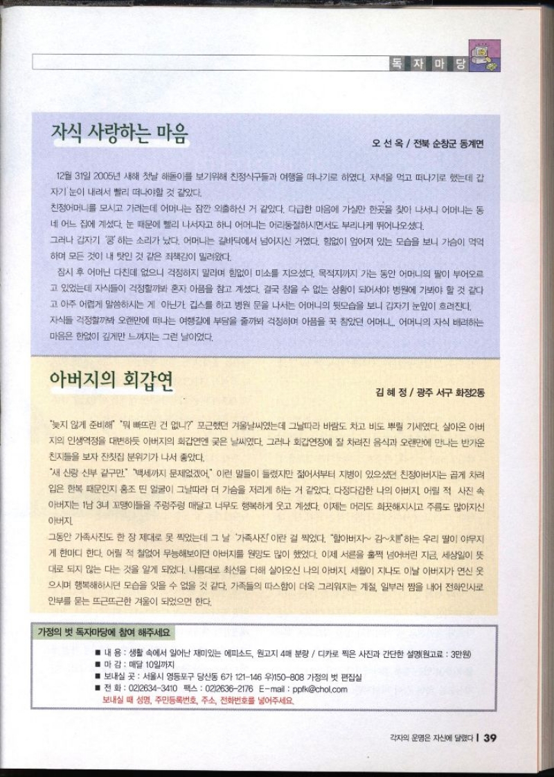 자식 사랑하는 마음 독자마당 오선옥  전북 순창군 동계면 12월 31일 2005년 새해 첫날 해돋이를 보기위해 친정식구들과 여행을 떠나기로 하였다. 저녁을 먹고 떠나기로 했는데 갑 자기 눈이 내려서 빨리 떠나야할 것 같았다. 친정어머니를 모시고 가려는데 어머니는 잠깐 외출하신 거 같았다. 다급한 마음에 가실만 한곳을 찾아 나서니 어머니는 동 네 어느 집에 계셨다. 눈 때문에 빨리 나서자고 하니 어머니는 어리둥절하시면서도 부리나케 뛰어나오셨다. 그러나 갑자기 쿵 하는 소리가 났다. 어머니는 길바닥에서 넘어지신 거였다. 힘없이 엎어져 있는 모습을 보니 가슴이 먹먹 하며 모든 것이 내 탓인 것 같은 죄책감이 밀려왔다. 잠시 후 어머닌 다친데 없으니 걱정하지 말라며 힘없이 미소를 지으셨다. 목적지까지 가는 동안 어머니의 팔이 부어오르 고 있었는데 자식들이 걱정할까봐 혼자 아픔을 참고 계셨다. 결국 참을 수 없는 상황이 되어서야 병원에 가봐야 할 것 같다 고 아주 어렵게 말씀하시는 게 아닌가. 깁스를 하고 병원 문을 나서는 어머니의 뒷모습을 보니 갑자기 눈앞이 흐려진다. 자식들 걱정할까봐 오랜만에 떠나는 여행길에 부담을 줄까봐 걱정하며 아픔을 꾹 참았던 어머니 어머니의 자식 배려하는 마음은 한없이 깊게만 느껴지는 그런 날이었다. 아버지의 회갑연 김혜정 광주 서구 화정2동 늦지 않게 준비해 뭐 빠뜨린 건 없니 포근했던 겨울날씨였는데 그날따라 바람도 차고 비도 뿌릴 기세였다. 살아온 아버 지의 인생역정을 대변하듯 아버지의 회갑연엔 궂은 날씨였다. 그러나 회갑연장에 잘 차려진 음식과 오랜만에 만나는 반가운 친지들을 보자 잔칫집 분위기가 나서 좋았다. 새 신랑 신부 같구만. 백세까지 문제없겠어. 이런 말들이 들렸지만 젊어서부터 지병이 있으셨던 친정아버지는 곱게 차려 입은 한복 때문인지 홍조 띤 얼굴이 그날따라 더 가슴을 저리게 하는 거 같았다. 다정다감한 나의 아버지 어릴 적 사진 속 아버지는 1남 3녀 꼬맹이들을 주렁주렁 매달고 너무도 행복하게 웃고 계셨다. 이제는 머리도 희끗해지시고 주름도 많아지신 아버지 그동안 가족사진도 한 장 제대로 못 찍었는데 그 날 가족사진이란 걸 찍었다. 할아버지 김하는 우리 딸이 야무지 게 한마디 한다. 어릴 적 철없어 무능해보이던 아버지를 원망도 많이 했었다. 이제 서른을 훌쩍 넘어버린 지금 세상일이 뜻 대로 되지 않는 다는 것을 알게 되었다. 나름대로 최선을 다해 살아오신 나의 아버지 세월이 지나도 이날 아버지가 연신 웃 으시며 행복해하시던 모습을 잊을 수 없을 것 같다. 가족들의 따스함이 더욱 그리워지는 계절 일부러 짬을 내어 전화인사로 안부를 묻는 뜨근뜨근한 겨울이 되었으면 한다. 가정의 벗 독자마당에 참여 해주세요 내용 생활 속에서 일어난 재미있는 에피소드 원고지 4매 분량  디카로 찍은 사진과 간단한 설명원고료 3만원 마 감  매달 10일까지 ■ 보내실 곳 서울시 영등포구 당산동 6가 121146 우150808 가정의 벗 편집실 ■전화 0226343410 팩스 0226362176 Email  ppfkchol.com 보내실 때 성명 주민등록번호 주소 전화번호를 넣어주세요.