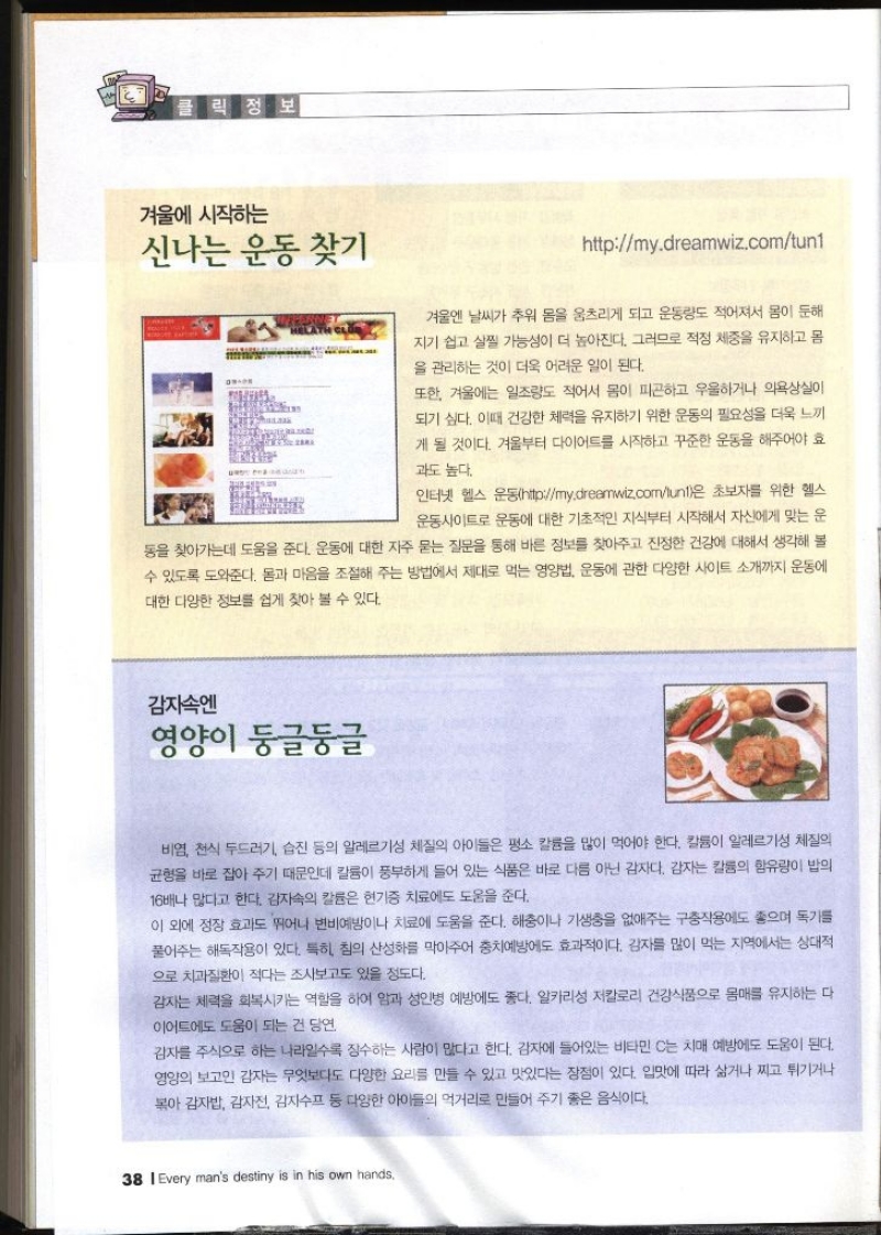 겨울에 시작하는 신나는 운동 찾기 httpmy.dreamwiz.comlunt 겨울엔 날씨가 추워 몸을 움츠리게 되고 운동량도 적어져서 몸이 둔해 지기 쉽고 살찔 가능성이 더 높아진다. 그러므로 적정 체중을 유지하고 몸 을 관리하는 것이 더욱 어려운 일이 된다. 또한 겨울에는 일조량도 적어서 몸이 피곤하고 우울하거나 의욕상실이 되기 싶다. 이때 건강한 체력을 유지하기 위한 운동의 필요성을 더욱 느끼 게 될 것이다. 겨울부터 다이어트를 시작하고 꾸준한 운동을 해주어야 효 과도 높다. 인터넷 헬스 운동httpmy.dreamwiz.comlunt은 초보자를 위한 헬스 운동사이트로 운동에 대한 기초적인 지식부터 시작해서 자신에게 맞는 운 동을 찾아가는데 도움을 준다. 운동에 대한 자주 묻는 질문을 통해 바른 정보를 찾아주고 진정한 건강에 대해서 생각해 볼 수 있도록 도와준다. 몸과 마음을 조절해 주는 방법에서 제대로 먹는 영양법 운동에 관한 다양한 사이트 소개까지 운동에 대한 다양한 정보를 쉽게 찾아 볼 수 있다. 감자속엔 영양이 둥글둥글 비염 천식 두드러기 습진 등의 알레르기성 체질의 아이들은 평소 칼륨을 많이 먹어야 한다. 칼륨이 알레르기성 체질의 균형을 바로 잡아주기 때문인데 칼륨이 풍부하게 들어 있는 식품은 바로 다름 아닌 감자다. 감자는 칼륨의 함유량이 밥의 16배나 많다고 한다. 감자속의 칼륨은 현기증 치료에도 도움을 준다. 이 외에 정장 효과도 뛰어나 변비예방이나 치료에 도움을 준다. 해충이나 기생충을 없애주는 구충작용에도 좋으며 독기를 풀어주는 해독작용이 있다. 특히 침의 산성화를 막아주어 충치예방에도 효과적이다. 감자를 많이 먹는 지역에서는 상대적 으로 치과질환이 적다는 조사보고도 있을 정도다. 감자는 체력을 회복시키는 역할을 하여 암과 성인병 예방에도 좋다. 알카리성 저칼로리 건강식품으로 몸매를 유지하는 다 이어트에도 도움이 되는 건 당연 감자를 주식으로 하는 나라일수록 장수하는 사람이 많다고 한다. 감자에 들어있는 비타민 C는 치매 예방에도 도움이 된다. 영양의 보고인 감자는 무엇보다도 다양한 요리를 만들 수 있고 맛있다는 장점이 있다. 입맛에 따라 삶거나 찌고 튀기거나 볶아 감자밥 감자전 감자수프 등 다양한 아이들의 먹거리로 만들어 주기 좋은 음식이다.