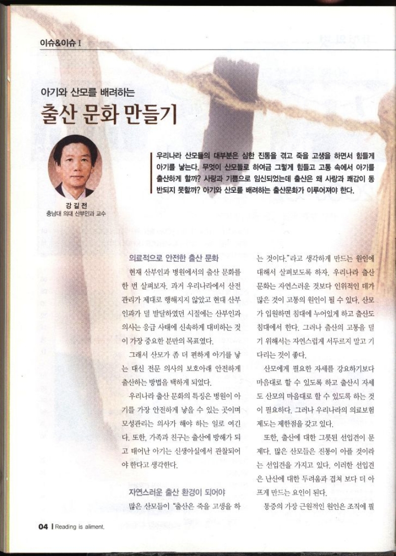 이슈이슈  아기와 산모를 배려하는 출산 문화 만들기  강길전 충남대 의대 산부인과 교수   우리나라 산모들의 대부분은 심한 진통을 겪고 죽을 고생을 하면서 힘들게 아기를 낳는다. 무엇이 산모들로 하여금 그렇게 힘들고 고통 속에서 아기를 출산하게 할까 사랑과 기쁨으로 임신되었는데 출산은 왜 사랑과 쾌감이 동 반되지 못할까 아기와 산모를 배려하는 출산문화가 이루어져야 한다. 의료적으로 안전한 출산 문화 현재 산부인과 병원에서의 출산 문화를 한 번 살펴보자. 과거 우리나라에서 산전 관리가 제대로 행해지지 않았고 현대 산부 인과가 덜 발달하였던 시절에는 산부인과 의사는 응급 사태에 신속하게 대비하는 것 이 가장 중요한 분만의 목표였다. 그래서 산모가 좀 더 편하게 아기를 낳 는 대신 전문 의사의 보호아래 안전하게 출산하는 방법을 택하게 되었다. 우리나라 출산 문화의 특징은 병원이 아 기를 가장 안전하게 낳을 수 있는 곳이며 모성관리는 의사가 해야 하는 일로 여긴 다. 또한 가족과 친구는 출산에 방해가 되 고 태어난 아기는 신생아실에서 관찰되어 야한다고 생각한다. 자연스러운 출산 환경이 되어야 많은 산모들이 출산은 죽을 고생을 하 는 것이다.라고 생각하게 만드는 원인에 대해서 살펴보도록 하자. 우리나라 출산 문화는 자연스러운 것보다 인위적인 데가 많은 것이 고통의 원인이 될 수 있다. 산모 가 입원하면 침대에 누어있게 하고 출산도 침대에서 한다. 그러나 출산의 고통을 덜 기 위해서는 자연스럽게 서두르지 말고 기 다리는 것이 좋다. 산모에게 필요한 자세를 강요하기보다 마음대로 할 수 있도록 하고 출산시 자세 도 산모의 마음대로 할 수 있도록 하는 것 이 필요하다. 그러나 우리나라의 의료보험 제도는 제한점을 갖고 있다. 또한 출산에 대한 그릇된 선입견이 문 제다. 많은 산모들은 진통이 아플 것이라 는 선입견을 가지고 있다. 이러한 선입견 은 난산에 대한 두려움과 겹쳐 보다 더 아 프게 만드는 요인이 된다. 통증의 가장 근원적인 원인은 조직에 필
