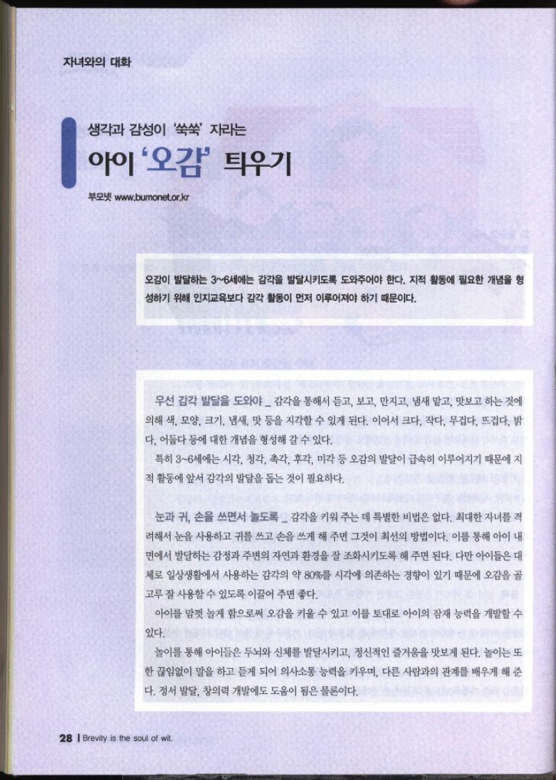 자녀와의 대화  생각과 감성이 쑥쑥 자라는 아이 오감 틔우기  부모넷 www.bumonet.or.kr   오감이 발달하는 36세에는 감각을 발달시키도록 도와주어야 한다. 지적 활동에 필요한 개념을 형 성하기 위해 인지교육보다 감각 활동이 먼저 이루어져야 하기 때문이다. 우선 감각 발달을 도와야 감각을 통해서 듣고 보고 만지고 냄새 맡고 맛보고 하는 것에 의해 색 모양 크기 냄새 맛 등을 지각할 수 있게 된다. 이어서 크다 작다 무겁다. 뜨겁다. 밝 다. 어둡다 등에 대한 개념을 형성해 갈 수 있다. 특히 36세에는 시각 청각 촉각 후각 미각 등 오감의 발달이 급속히 이루어지기 때문에 지 적 활동에 앞서 감각의 발달을 돕는 것이 필요하다. 눈과 귀 손을 쓰면서 놀도록 감각을 키워 주는 데 특별한 비법은 없다. 최대한 자녀를 격 려해서 눈을 사용하고 귀를 쓰고 손을 쓰게 해 주면 그것이 최선의 방법이다. 이를 통해 아이 내 면에서 발달하는 감정과 주변의 자연과 환경을 잘 조화시키도록 해 주면 된다. 다만 아이들은 대 체로 일상생활에서 사용하는 감각의 약 80를 시각에 의존하는 경향이 있기 때문에 오감을 골 고루 잘 사용할 수 있도록 이끌어 주면 좋다. 아이를 맘껏 놀게 함으로써 오감을 키울 수 있고 이를 토대로 아이의 잠재 능력을 개발할 수 있다. 놀이를 통해 아이들은 두뇌와 신체를 발달시키고 정신적인 즐거움을 맛보게 된다. 놀이는 또 한 끊임없이 말을 하고 듣게 되어 의사소통 능력을 키우며 다른 사람과의 관계를 배우게 해 준 다. 정서 발달 창의력 개발에도 도움이 됨은 물론이다.  