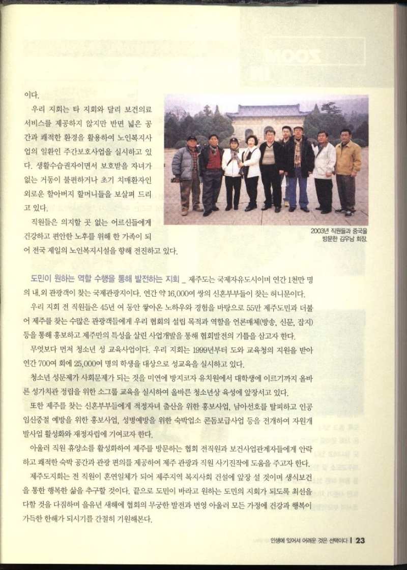 이다. 우리 지회는 타 지회와 달리 보건의료 서비스를 제공하지 않지만 반면 넓은 공 간과 쾌적한 환경을 활용하여 노인복지사 업의 일환인 주간보호사업을 실시하고 있 다. 생활수습권자이면서 보호받을 자녀가 없는 거동이 불편하거나 초기 치매환자인 외로운 할아버지 할머니들을 보살펴 드리 고 있다. 직원들은 의지할 곳 없는 어르신들에게 MOOS 건강하고 편안한 노후를 위해 한 가족이 되 어 전국 제일의 노인복지시설을 향해 전진하고 있다. 도민이 원하는 역할 수행을 통해 발전하는 지회 제주도는 국제자유도시이며 연간 1천만 명 의 내외 관광객이 찾는 국제관광지이다. 연간 약 16000여 쌍의 신혼부부들이 찾는 허니문이다. 우리 지회 전 직원들은 45년 여 동안 쌓아온 노하우와 경험을 바탕으로 55만 제주도민과 더불 어 제주를 찾는 수많은 관광객들에게 우리 협회의 설립 목적과 역할을 언론매체방송 신문 잡지 등을 통해 홍보하고 제주만의 특성을 살린 사업개발을 통해 협회발전의 기틀을 삼고자 한다. 무엇보다 먼저 청소년 성 교육사업이다. 우리 지회는 1999년부터 도와 교육청의 지원을 받아 연간 700여 회에 25000여 명의 학생을 대상으로 성교육을 실시하고 있다. 청소년 성문제가 사회문제가 되는 것을 미연에 방지코자 유치원에서 대학생에 이르기까지 올바 른 성가치관 정립을 위한 소그룹 교육을 실시하여 올바른 청소년상 육성에 앞장서고 있다. 또한 제주를 찾는 신혼부부들에게 적정자녀 출산을 위한 홍보사업 남아선호를 탈피하고 인공 임신중절 예방을 위한 홍보사업 성병예방을 위한 숙박업소 콘돔보급사업 등을 전개하여 자원개 발사업 활성화와 재정자립에 기여코자 한다. 아울러 직원 휴양소를 활성화하여 제주를 방문하는 협회 전직원과 보건사업관계자들에게 안락 하고 쾌적한 숙박 공간과 관광 편의를 제공하여 제주관광과 직원 사기진작에 도움을 주고자 한다. 제주도지회는 전 직원이 혼연일체가 되어 제주지역 복지사회 건설에 앞장 설 것이며 생식보건 을 통한 행복한 삶을 추구할 것이다. 끝으로 도민이 바라고 원하는 도민의 지회가 되도록 최선을 다할 것을 다짐하며 을유년 새해에 협회의 무궁한 발전과 번영 아울러 모든 가정에 건강과 행복이 가득한 한해가 되시기를 간절히 기원해본다.