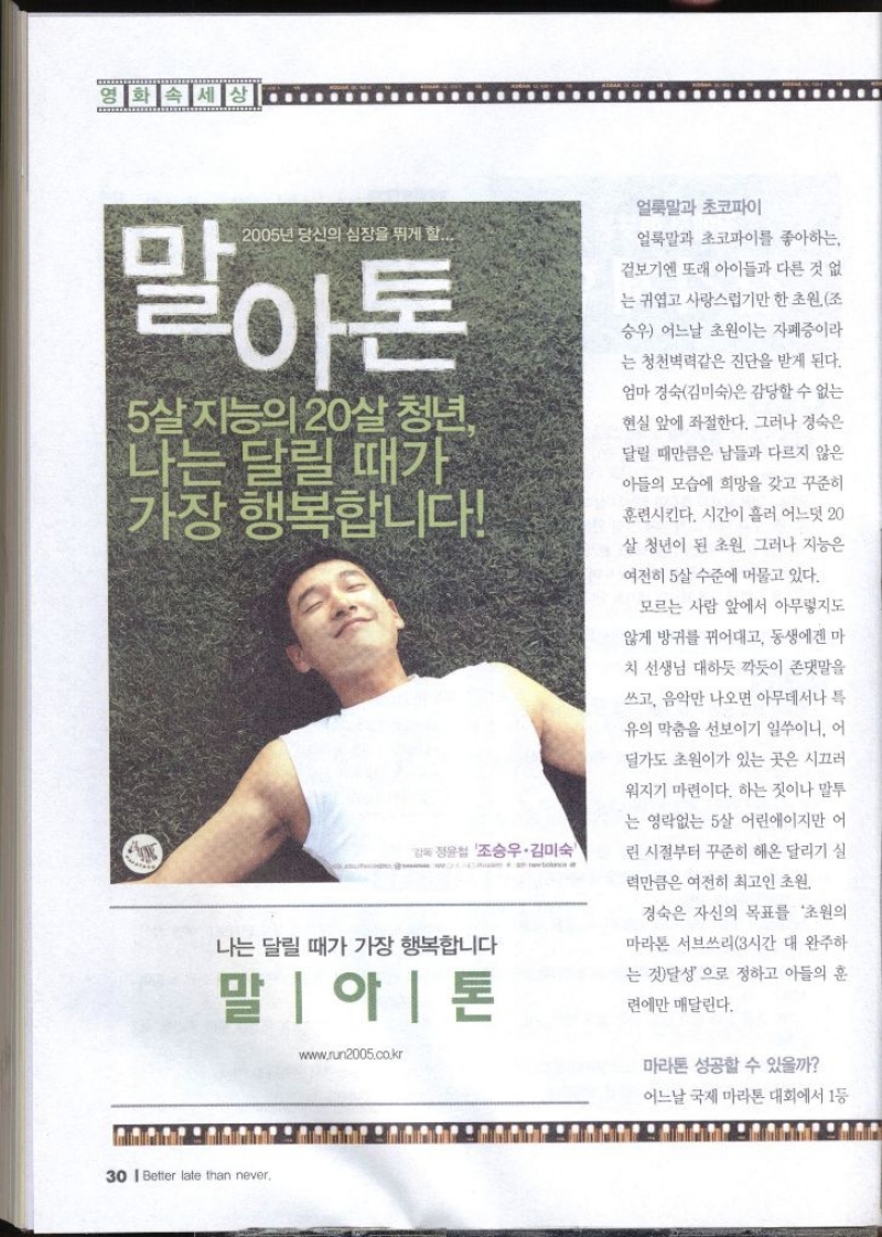2005년 당신의 심장을 뛰게 할... 말아톤 5살 지능의 20살 청년 나는 달릴 때가 가장 행복합니다 정윤철 조승우·김미숙 나는 달릴 때가 가장 행복합니다 말아톤 www.run2005.co.kr 얼룩말과 초코파이 얼룩말과 초코파이를 좋아하는 겉보기엔 또래 아이들과 다른 것 없 는 귀엽고 사랑스럽기만 한 초원 조 승우 어느날 초원이는 자폐증이라 는 청천벽력같은 진단을 받게 된다. 엄마 경숙김미숙은 감당할 수 없는 현실 앞에 좌절한다. 그러나 경숙은 달릴 때만큼은 남들과 다르지 않은 아들의 모습에 희망을 갖고 꾸준히 훈련시킨다. 시간이 흘러 어느덧 20 살 청년이 된 초원 그러나 지능은 여전히 살 수준에 머물고 있다. 모르는 사람 앞에서 아무렇지도 않게 방귀를 뀌어대고 동생에겐 마 치 선생님 대하듯 깍듯이 존댓말을 쓰고 음악만 나오면 아무데서나 특 유의 막춤을 선보이기 일쑤이니 어 딜가도 초원이가 있는 곳은 시끄러 워지기 마련이다. 하는 짓이나 말투 는 영락없는 5살 어린애이지만 어 린 시절부터 꾸준히 해온 달리기 실 력만큼은 여전히 최고인 초원 경숙은 자신의 목표를 초원의 마라톤 서브쓰리3시간 대 완주하 는 것달성으로 정하고 아들의 훈 련에만 매달린다. 마라톤 성공할 수 있을까
