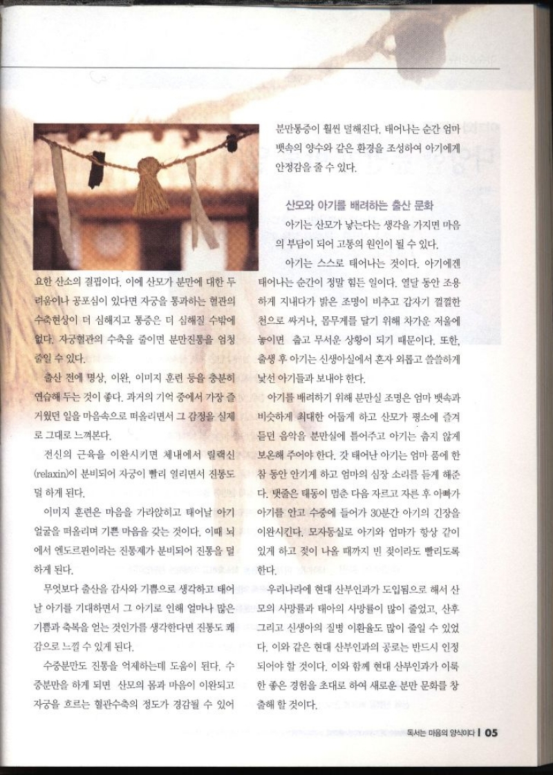 요한 산소의 결핍이다. 이에 산모가 분만에 대한 두 려움이나 공포심이 있다면 자궁을 통과하는 혈관의 수축현상이 더 심해지고 통증은 더 심해질 수밖에 없다. 자궁혈관의 수축을 줄이면 분만진통을 엄청 줄일 수 있다. 출산 전에 명상 이완 이미지 훈련 등을 충분히 연습해 두는 것이 좋다. 과거의 기억 중에서 가장 즐 거웠던 일을 마음속으로 떠올리면서 그 감정을 실제 로 그대로 느껴본다. 전신의 근육을 이완시키면 체내에서 릴랙신 relaxin이 분비되어 자궁이 빨리 열리면서 진통도 덜 하게 된다. 이미지 훈련은 마음을 가라앉히고 태어날 아기 얼굴을 떠올리며 기쁜 마음을 갖는 것이다. 이때 뇌 에서 엔도르핀이라는 진통제가 분비되어 진통을 덜 하게 된다. 무엇보다 출산을 감사와 기쁨으로 생각하고 태어 날 아기를 기대하면서 그 아기로 인해 얼마나 많은 기쁨과 축복을 얻는 것인가를 생각한다면 진통도 쾌 감으로 느낄 수 있게 된다. 수중분만도 진통을 억제하는데 도움이 된다. 수 중분만을 하게 되면 산모의 몸과 마음이 이완되고 자궁을 흐르는 혈관수축의 정도가 경감될 수 있어 분만통증이 훨씬 덜해진다. 태어나는 순간 엄마 뱃속의 양수와 같은 환경을 조성하여 아기에게 안정감을 줄 수 있다. 산모와 아기를 배려하는 출산 문화 아기는 산모가 낳는다는 생각을 가지면 마음 의 부담이 되어 고통의 원인이 될 수 있다. 아기는 스스로 태어나는 것이다. 아기에겐 태어나는 순간이 정말 힘든 일이다. 열달 동안 조용 하게 지내다가 밝은 조명이 비추고 갑자기 껄껄한 천으로 싸거나 몸무게를 달기 위해 차가운 저울에 놓이면 춥고 무서운 상황이 되기 때문이다. 또한 출생 후 아기는 신생아실에서 혼자 외롭고 쓸쓸하게 낯선 아기들과 보내야 한다. 아기를 배려하기 위해 분만실 조명은 엄마 뱃속과 비슷하게 최대한 어둡게 하고 산모가 평소에 즐겨 듣던 음악을 분만실에 틀어주고 아기는 춥지 않게 보온해 주어야 한다. 갓 태어난 아기는 엄마 품에 한 참 동안 안기게 하고 엄마의 심장 소리를 듣게 해준 다. 탯줄은 태동이 멈춘 다음 자르고 자른 후 아빠가 아기를 안고 수중에 들어가 30분간 아기의 긴장을 이완시킨다. 모자동실로 아기와 엄마가 항상 같이 있게 하고 젖이 나올 때까지 빈 젖이라도 빨리도록 한다. 우리나라에 현대 산부인과가 도입됨으로 해서 산 모의 사망률과 태아의 사망률이 많이 줄었고 산후 그리고 신생아의 질병 이환율도 많이 줄일 수 있었 다. 이와 같은 현대 산부인과의 공로는 반드시 인정 되어야 할 것이다. 이와 함께 현대 산부인과가 이룩 한 좋은 경험을 초대로 하여 새로운 분만 문화를 창출해 할 것이다.