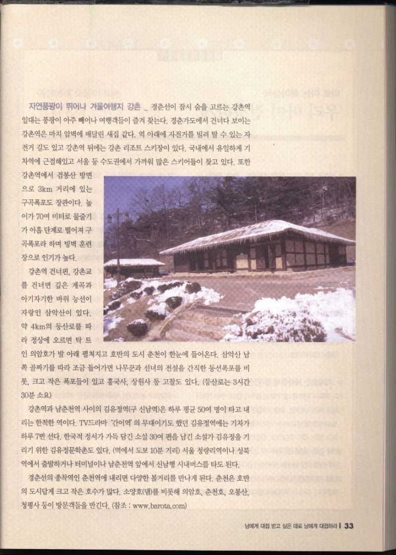 자연풍광이 뛰어나 겨울여행지 강촌  경춘선이 잠시 숨을 고르는 강촌역 일대는 풍광이 아주 빼어나 여행객들이 즐겨 찾는다. 경춘가도에서 건너다 보이는 강촌역은 마치 암벽에 매달린 새집 같다. 역 아래에 자전거를 빌려 탈 수 있는 자 전거 길도 있고 강촌역 뒤에는 강촌 리조트 스키장이 있다. 국내에서 유일하게 기 차역에 근접해있고 서울 등 수도권에서 가까워 많은 스키어들이 찾고 있다. 또한 강촌역에서 검봉산 방면 으로 3km 거리에 있는 구곡폭포도 장관이다. 높 이가 70여 미터로 물줄기 가 아홉 단계로 떨어져 구 곡폭포라 하며 빙벽 훈련 장으로 인기가 높다. 강촌역 건너편 강촌교 를 건너면 깊은 계곡과 아기자기한 바위 능선이 자랑인 삼악산이 있다. 약 4km의 등산로를 따 라 정상에 오르면 탁 트 인 의암호가 발 아래 펼쳐지고 호반의 도시 춘천이 한눈에 들어온다. 삼악산 남 쪽 골짜기를 따라 조금 들어가면 나무꾼과 선녀의 전설을 간직한 등선폭포를 비 롯 크고 작은 폭포들이 있고 흥국사 상원사 등 고찰도 있다. 등산로는 3시간 30분 소요 강촌역과 남춘천역 사이의 김유정역구 신남역은 하루 평균 50여 명이 타고 내 리는 한적한 역이다. TV드라마 간이역의 무대이기도 했던 김유정역에는 기차가 하루 7번 선다. 한국적 정서가 가득 담긴 소설 30여 편을 남긴 소설가 김유정을 기 리기 위한 김유정문학촌도 있다. 역에서 도보 10분 거리 서울 청량리역이나 성북 •역에서 출발하거나 터미널이나 남춘천역 앞에서 신남행 시내버스를 타도 된다. 경춘선의 종착역인 춘천역에 내리면 다양한 볼거리를 만나게 된다. 춘천은 호반 의 도시답게 크고 작은 호수가 많다. 소양호댐를 비롯해 의암호 춘천호 오봉산 청평사 등이 방문객들을 반긴다. 참조 www.barota.com