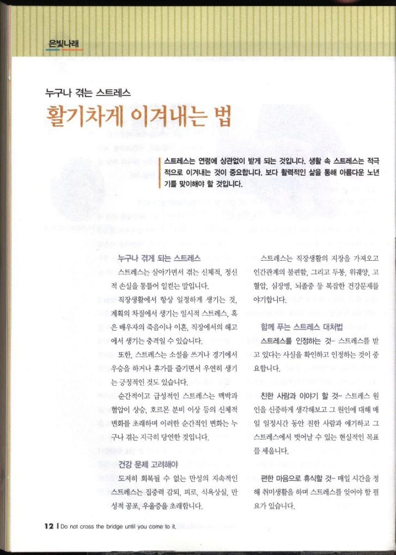  누구나 겪는 스트레스 활기차게 이겨내는 법   스트레스는 연령에 상관없이 받게 되는 것입니다. 생활 속 스트레스는 적극 적으로 이겨내는 것이 중요합니다. 보다 활력적인 삶을 통해 아름다운 노년 기를 맞이해야 할 것입니다. 누구나 겪게 되는 스트레스 스트레스는 살아가면서 겪는 신체적 정신 적 손실을 통틀어 일컫는 말입니다. 직장생활에서 항상 일정하게 생기는 것 계획의 차질에서 생기는 일시적 스트레스 혹 은 배우자의 죽음이나 이혼 직장에서의 해고 에서 생기는 충격일 수 있습니다. 또한 스트레스는 소설을 쓰거나 경기에서 우승을 하거나 휴가를 즐기면서 우연히 생기 는 긍정적인 것도 있습니다. 순간적이고 급성적인 스트레스는 맥박과 혈압이 상승 호르몬 분비 이상 등의 신체적 변화를 초래하며 이러한 순간적인 변화는 누 구나 겪는 지극히 당연한 것입니다. 건강 문제 고려해야 도저히 회복될 수 없는 만성의 지속적인 스트레스는 집중력 감퇴 피로 식욕상실 만 성적 공포 우울증을 초래합니다.  스트레스는 직장생활의 지장을 가져오고 인간관계의 불편함 그리고 두통 위궤양 고 혈압 심장병 뇌졸중 등 복잡한 건강문제를 야기합니다. 함께 푸는 스트레스 대처법 스트레스를 인정하는 것 스트레스를 받 고 있다는 사실을 확인하고 인정하는 것이 중 요합니다. 친한 사람과 이야기 할 것 스트레스 원 인을 신중하게 생각해보고 그 원인에 대해 매 일 일정시간 동안 친한 사람과 얘기하고 그 스트레스에서 벗어날 수 있는 현실적인 목표 를 세웁니다. 편한 마음으로 휴식할 것 매일 시간을 정 해 취미생활을 하며 스트레스를 잊어야 할 필 요가 있습니다.