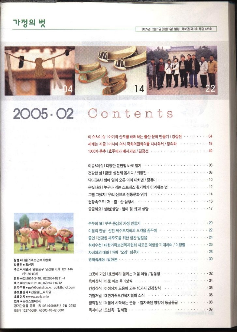 가정의 벗 2005년 2월 1일 매월 1일 발행 제38권 제2호 통권 438호  Contents 이슈이슈 아기와 산모를 배려하는 출산 문화 만들기  강길전 세계는 지금 아시아 의사 국회의원회의를 다녀와서정의화 1000자 춘추 호주제가 폐지되면  김정선 이슈이슈 다양한 분만법 바로 알기 . 04 18 40 06 건강한 삶  금연 실천해 봅시다 최창진. 08 닥터QA밤에 열이 오른 아이 대처법  정유미 10 은빛나래누구나 겪는 스트레스 활기차게 이겨내는 법 .12 그땐 그랬지  우리신으로 전통문화 읽기 14 현장속으로 저출산 삼행시 16 궁금해요 성상담 · 엄마 젖 최고 상담 17 부부의 부부 중심의 가정 만들기 20 이달의 만남 선진 제주도지회의 도약을 꿈꾸며 22 줌인 건강한 제주도를 위한 힘찬 발걸음 24 취재수첩  대한가족보건복지협회 새로운 역할을 기대하며  이정렬 26 자녀와의 대화  아이 오감 틔우기 28 발행● 대한가족보건복지협회 발행인 최선정 영화속세상 말아톤 30 주소 서울시 영등포구 당산동 6가 121146 우150808 전화 0226343410 02263482114 팩스 0226362176 0226718212 그곳에 가면 호반따라 달리는 겨울 여행  김동정 32 육아상식 바로 아는 육아상식 34 전자우편ppfkunitel.co.kr ppfkchol.com 홍보출판과 신순철박지영 건강상식 여성에게 도움이 되는 10가지 건강상식 35 홈페이지 www.ppfk.or.kr 가협저널  대한가족보건복지협회 소식 36 인쇄 ■ 뉴에스엠텍주 클릭정보  겨울에 시작하는 운동. 감자속엔 영양이 동글동글 38 정기간행물 등록 1031호1968년 7월 22일 ISSN 12275689 A000310420001 독자마당 오선옥·김혜정.