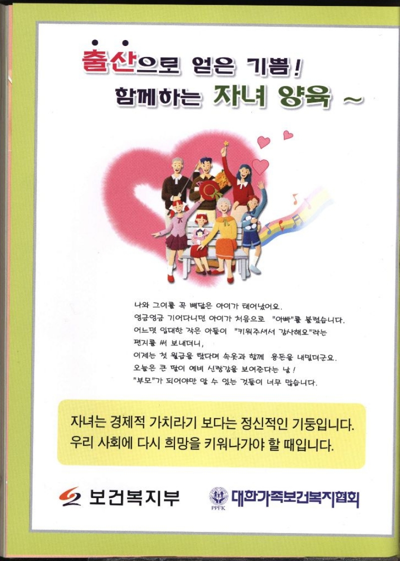 출산으로 얻은 기쁨 함께하는 자녀 양육 나와 그이를 꼭 빼닮은 아이가 태어났어요. 엉금엉금 기어다니던 아이가 처음으로 아빠를 불렀습니다. 어느덧 입대한 작은 아들이 키워주셔서 감사해요라는 편지를 써 보내더니 이제는 첫 월급을 탔다며 속옷과 함께 용돈을 내밀더군요. 오늘은 큰 딸이 예비 신랑감을 보여준다는 날 부모가 되어야만 알 수 있는 것들이 너무 많습니다. 자녀는 경제적 가치라기 보다는 정신적인 기둥입니다. 우리 사회에 다시 희망을 키워나가야 할 때입니다. 보건복지부 대한가족보건복지협회   