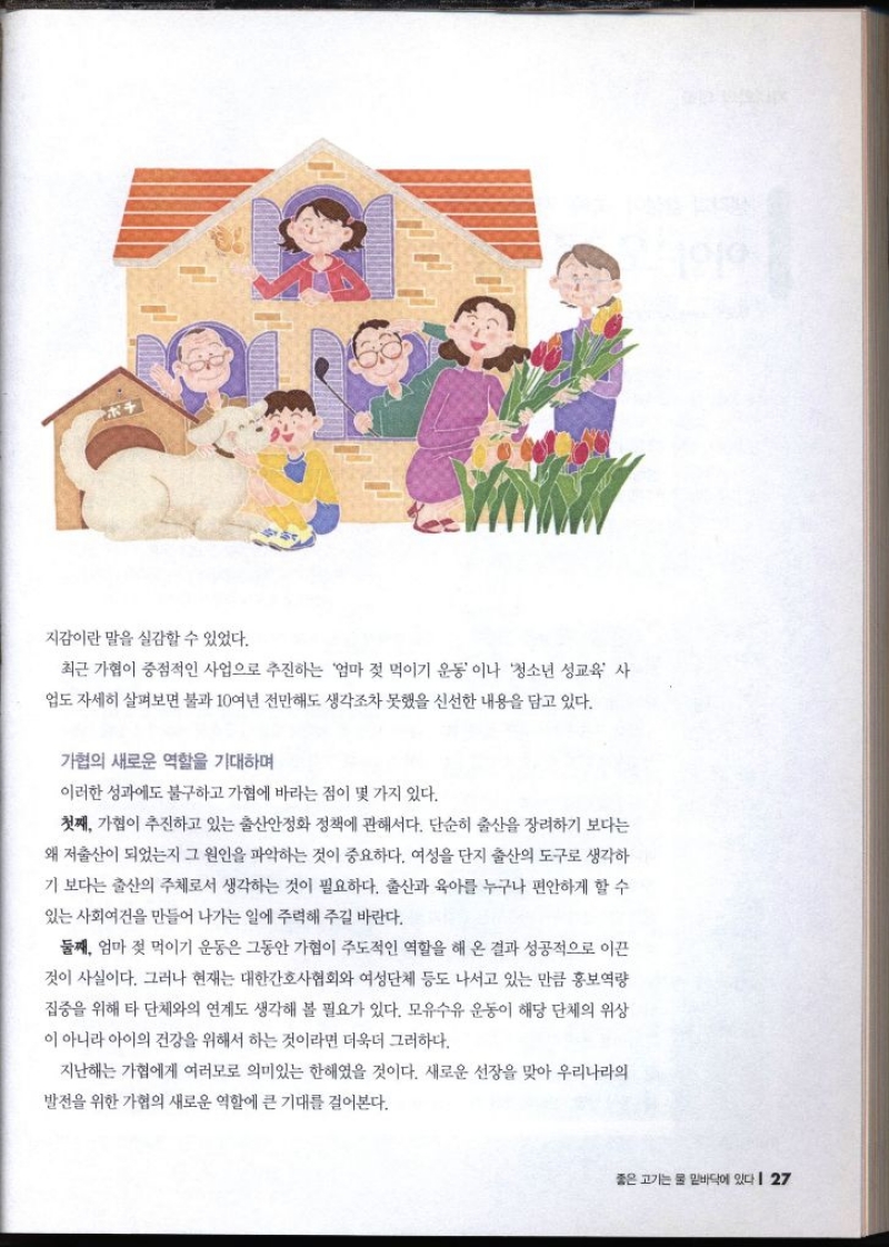 지감이란 말을 실감할 수 있었다. 최근 가협이 중점적인 사업으로 추진하는 엄마 젖 먹이기 운동이나 청소년 성교육 사 업도 자세히 살펴보면 불과 10여년 전만해도 생각조차 못했을 신선한 내용을 담고 있다. 가협의 새로운 역할을 기대하며 이러한 성과에도 불구하고 가협에 바라는점이 몇 가지 있다. 첫째 가협이 추진하고 있는 출산안정화 정책에 관해서다. 단순히 출산을 장려하기 보다는 왜 저출산이 되었는지 그 원인을 파악하는 것이 중요하다. 여성을 단지 출산의 도구로 생각하 기 보다는 출산의 주체로서 생각하는 것이 필요하다. 출산과 육아를 누구나 편안하게 할 수 있는 사회여건을 만들어 나가는 일에 주력해 주길 바란다. 둘째 엄마 젖 먹이기 운동은 그동안 가협이 주도적인 역할을 해 온 결과 성공적으로 이끈 것이 사실이다. 그러나 현재는 대한간호사협회와 여성단체 등도 나서고 있는 만큼 홍보역량 집중을 위해 타 단체와의 연계도 생각해 볼 필요가 있다. 모유수유 운동이 해당 단체의 위상 이 아니라 아이의 건강을 위해서 하는 것이라면 더욱더 그러하다. 지난해는 가협에게 여러모로 의미있는 한해였을 것이다. 새로운 선장을 맞아 우리나라의 발전을 위한 가협의 새로운 역할에 큰 기대를 걸어본다.