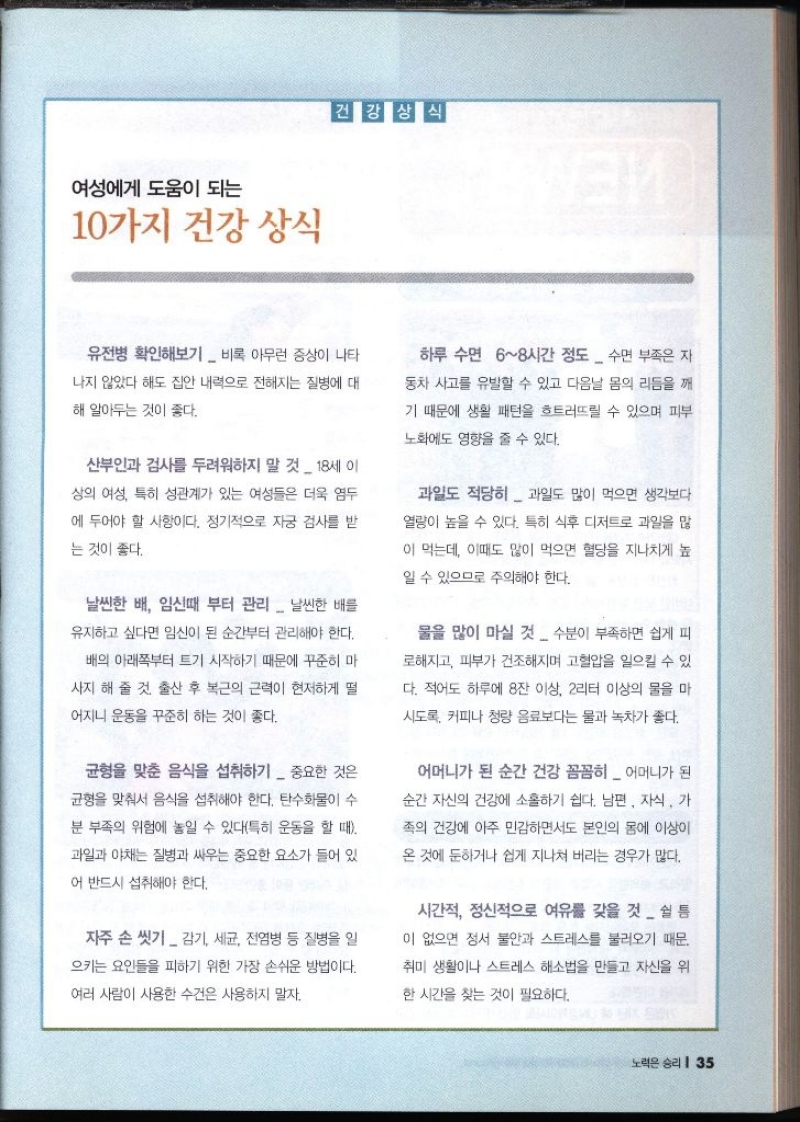 여성에게 도움이 되는 10가지 건강 상식 건강상식 ИЕМ 유전병 확인해보기 비록 아무런 증상이 나타 나지 않았다 해도 집안 내력으로 전해지는 질병에 대 해 알아두는 것이 좋다. 산부인과 검사를 두려워하지 말 것  18세 이 상의 여성 특히 성관계가 있는 여성들은 더욱 염두 에 두어야 할 사항이다. 정기적으로 자궁 검사를 받 는 것이 좋다. 날씬한 배 임신때 부터 관리 날씬한 배를 유지하고 싶다면 임신이 된 순간부터 관리해야 한다. 배의 아래쪽부터 트기 시작하기 때문에 꾸준히 마 사지 해 줄 것. 출산 후 복근의 근력이 현저하게 떨 어지니 운동을 꾸준히 하는 것이 좋다. 균형을 맞춘 음식을 섭취하기 중요한 것은 균형을 맞춰서 음식을 섭취해야 한다. 탄수화물이 수 분 부족의 위험에 놓일 수 있다특히 운동을 할 때 과일과 야채는 질병과 싸우는 중요한 요소가 들어 있 어 반드시 섭취해야 한다. 자주 손 씻기 감기 세균 전염병 등 질병을 일 으키는 요인들을 피하기 위한 가장 손쉬운 방법이다. 여러 사람이 사용한 수건은 사용하지 말자. 하루 수면 68시간 정도 수면 부족은 자 동차 사고를 유발할 수 있고 다음날 몸의 리듬을 깨 기 때문에 생활 패턴을 흐트러뜨릴 수 있으며 피부 노화에도 영향을 줄 수 있다. 과일도 적당히  과일도 많이 먹으면 생각보다 열량이 높을 수 있다. 특히 식후 디저트로 과일을 많 이 먹는데 이때도 많이 먹으면 혈당을 지나치게 높 일 수 있으므로 주의해야 한다. 물을 많이 마실 것 수분이 부족하면 쉽게 피 로해지고 피부가 건조해지며 고혈압을 일으킬 수 있 다. 적어도 하루에 8잔 이상 2리터 이상의 물을 마 시도록 커피나 청량 음료보다는 물과 녹차가 좋다. 어머니가 된 순간 건강 꼼꼼히  어머니가 된 순간 자신의 건강에 소홀하기 쉽다. 남편 자식 가 족의 건강에 아주 민감하면서도 본인의 몸에 이상이 온 것에 둔하거나 쉽게 지나쳐 버리는 경우가 많다. 시간적 정신적으로 여유를 갖을 것쉴 틈 이 없으면 정서 불안과 스트레스를 불러오기 때문. 취미 생활이나 스트레스 해소법을 만들고 자신을 위 한 시간을 찾는 것이 필요하다.