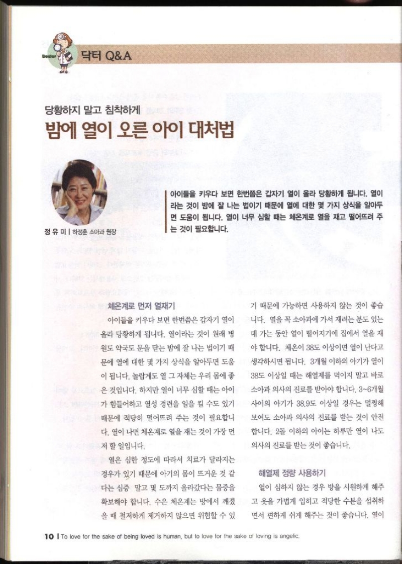 당황하지 말고 침착하게 밤에 열이 오른 아이 대처법  정유미 하정훈 소아과 원장   아이들을 키우다 보면 한번쯤은 갑자기 열이 올라 당황하게 됩니다. 열이 라는 것이 밤에 잘 나는 법이기 때문에 열에 대한 몇 가지 상식을 알아두 면 도움이 됩니다. 열이 너무 심할 때는 체온계로 열을 재고 떨어뜨려 주 는 것이 필요합니다. 체온계로 먼저 열재기 아이들을 키우다 보면 한번쯤은 갑자기 열이 올라 당황하게 됩니다. 열이라는 것이 원래 병 윈도 약국도 문을 닫는 밤에 잘 나는 법이기 때 문에 열에 대한 몇 가지 상식을 알아두면 도움 이 됩니다. 놀랍게도 열 그 자체는 우리 몸에 좋 은 것입니다. 하지만 열이 너무 심할 때는 아이 가 힘들어하고 열성 경련을 일을 킬 수도 있기 때문에 적당히 떨어뜨려 주는 것이 필요합니 다. 열이 나면 체온계로 열을 재는 것이 가장 먼 저 할 일입니다. 열은 심한 정도에 따라서 치료가 달라지는 경우가 있기 때문에 아기의 몸이 뜨거운 것 같 •다는 심증 말고 몇 도까지 올라갔다는 물증을 확보해야 합니다. 수은 체온계는 방에서 깨졌 을 때 철저하게 제거하지 않으면 위험할 수 있 기 때문에 가능하면 사용하지 않는 것이 좋습 니다. 열을 꼭 소아과에 가서 재려는 분도 있는 데 가는 동안 열이 떨어지기에 집에서 열을 재 야 합니다. 체온이 38도 이상이면 열이 난다고 생각하시면 됩니다. 3개월 이하의 아기가 열이 38도 이상일 때는 해열제를 먹이지 말고 바로 소아과 의사의 진료를 받아야 합니다. 36개월 사이의 아기가 38.9도 이상일 경우는 멀쩡해 보여도 소아과 의사의 진료를 받는 것이 안전 합니다. 2돌 이하의 아이는 하루만 열이 나도 의사의 진료를 받는 것이 좋습니다. 해열제 정량 사용하기  열이 심하지 않는 경우 방을 시원하게 해주 고 옷을 가볍게 입히고 적당한 수분을 섭취하 면서 편하게 쉬게 해주는 것이 좋습니다.   열이 